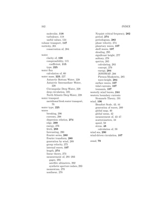 342 INDEX
molecular, 118
turbulence, 118
useful values, 124
volume transport, 147
vorticity, 201
conservation of, 204
water
clarity of, 100
compressibility, 115
coeﬃcient, 115
type, 225
water ﬂux
calculation of, 60
water mass, 223, 227
Antarctic Bottom Water, 228
Antarctic Intermediate Water,
228
Circumpolar Deep Water, 228
deep circulation, 225
North Atlantic Deep Water, 228
water transport
meridional fresh water transport,
70
water type, 225
waves
breaking, 296
currents, 298
dispersion relation, 274
edge, 299
energy, 276
fetch, 288
forecasting, 290
Fourier series, 280
Fourier transform, 280
generation by wind, 289
group velocity, 275
internal waves, 107
length, 274
linear theory, 273
measurement of, 291–293
gages, 292
satellite altimeters, 292
synthetic aperture radars, 293
momentum, 278
nonlinear, 278
Nyquist critical frequency, 282
period, 274
periodogram, 283
phase velocity, 274
planetary waves, 107
shelf waves, 107
shoaling, 295
signiﬁcant height, 277
solitary, 278
spectra, 285
calculating, 283
concept, 279
energy, 284
JONSWAP, 288
Pierson-Moskowitz, 285
wave-height, 284
surface waves, 107
tidal currents, 107
tsunamis, 107
westerly wind bursts, 244
western boundary currents
Stommels Theory, 191
wind, 106
Beaufort Scale, 43, 44
generation of waves, 289
global map, 40
global mean, 42
measurement of, 43–47
scatterometers, 44
speed, 59
stress, 48
calculation of, 59
wind sea, 290
wind-driven circulation, 107
zonal, 79
 