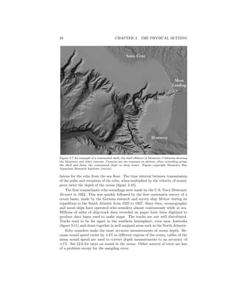 28 CHAPTER 3. THE PHYSICAL SETTING
Figure 3.7 An example of a continental shelf, the shelf oﬀshore of Monterey California showing
the Monterey and other canyons. Canyons are are common on shelves, often extending across
the shelf and down the continental slope to deep water. Figure copyright Monterey Bay
Aquarium Research Institute (mbari).
listens for the echo from the sea ﬂoor. The time interval between transmission
of the pulse and reception of the echo, when multiplied by the velocity of sound,
gives twice the depth of the ocean (ﬁgure 3.10).
The ﬁrst transatlantic echo soundings were made by the U.S. Navy Destroyer
Stewart in 1922. This was quickly followed by the ﬁrst systematic survey of a
ocean basin, made by the German research and survey ship Meteor during its
expedition to the South Atlantic from 1925 to 1927. Since then, oceanographic
and naval ships have operated echo sounders almost continuously while at sea.
Millions of miles of ship-track data recorded on paper have been digitized to
produce data bases used to make maps. The tracks are not well distributed.
Tracks tend to be far apart in the southern hemisphere, even near Australia
(ﬁgure 3.11) and closer together in well mapped areas such as the North Atlantic.
Echo sounders make the most accurate measurements of ocean depth. Be-
cause sound speed varies by ±4% in diﬀerent regions of the ocean, tables of the
mean sound speed are used to correct depth measurements to an accuracy of
±1%. See §3.6 for more on sound in the ocean. Other sources of error are less
of a problem except for the sampling error:
 