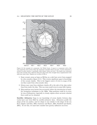 3.4. MEASURING THE DEPTH OF THE OCEAN 29
21.4
21.3
21.2
21.1•
21.0
20.9
20.8
N
163.0 E 163.1 163.2 163.3 163.4 163.5 163.6
40
30
20
14
40
40
2040
48
30
Figure 3.8 An example of a seamount, the Wilde Guyot. A guyot is a seamount with a ﬂat
top created by wave action when the seamount extended above sea level. As the seamount is
carried by plate motion, it gradually sinks deeper below sea level. The depth was contoured
from echo sounder data collected along the ship track (thin straight lines) supplemented with
side-scan sonar data. Depths are in units of 100 m.
1. Some oceanic areas as large as 500 km on a side have never been mapped
by echo sounders (ﬁgure 3.11). This creates signiﬁcant gaps in knowledge
of the oceanic depths. This is the biggest source of error in maps of the
sea ﬂoor made from echo-sounder data.
2. Echoes may come from shallower depths oﬀ to the side of the ship rather
than from under the ship. This can cause small errors in some hilly regions.
3. Ship positions were known less accurately before the introduction of satel-
lite navigation techniques in the 1960s. Ship positions could be in error
by tens of kilometers, especially in cloudy regions where accurate celestial
ﬁxes could not be obtained.
Satellite Altimetry Gaps in our knowledge of ocean depths between ship
tracks have now been ﬁlled by satellite-altimeter data. Altimeters proﬁle the
shape of the sea surface, and it’s shape is very similar to the shape of the sea
ﬂoor (Tapley and Kim, 2001; Cazenave and Royer, 2001; Sandwell and Smith,
2001). To see this, we must ﬁrst consider how gravity inﬂuences sea level.
 