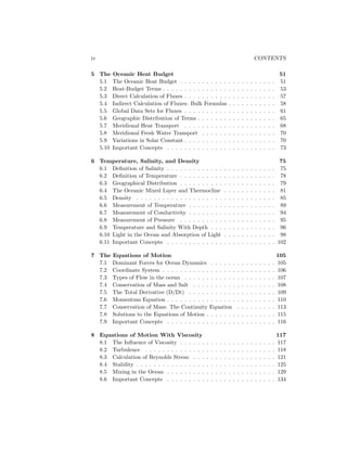 iv CONTENTS
5 The Oceanic Heat Budget 51
5.1 The Oceanic Heat Budget . . . . . . . . . . . . . . . . . . . . . . 51
5.2 Heat-Budget Terms . . . . . . . . . . . . . . . . . . . . . . . . . . 53
5.3 Direct Calculation of Fluxes . . . . . . . . . . . . . . . . . . . . . 57
5.4 Indirect Calculation of Fluxes: Bulk Formulas . . . . . . . . . . . 58
5.5 Global Data Sets for Fluxes . . . . . . . . . . . . . . . . . . . . . 61
5.6 Geographic Distribution of Terms . . . . . . . . . . . . . . . . . . 65
5.7 Meridional Heat Transport . . . . . . . . . . . . . . . . . . . . . 68
5.8 Meridional Fresh Water Transport . . . . . . . . . . . . . . . . . 70
5.9 Variations in Solar Constant . . . . . . . . . . . . . . . . . . . . . 70
5.10 Important Concepts . . . . . . . . . . . . . . . . . . . . . . . . . 73
6 Temperature, Salinity, and Density 75
6.1 Deﬁnition of Salinity . . . . . . . . . . . . . . . . . . . . . . . . . 75
6.2 Deﬁnition of Temperature . . . . . . . . . . . . . . . . . . . . . . 78
6.3 Geographical Distribution . . . . . . . . . . . . . . . . . . . . . . 79
6.4 The Oceanic Mixed Layer and Thermocline . . . . . . . . . . . . 81
6.5 Density . . . . . . . . . . . . . . . . . . . . . . . . . . . . . . . . 85
6.6 Measurement of Temperature . . . . . . . . . . . . . . . . . . . . 89
6.7 Measurement of Conductivity . . . . . . . . . . . . . . . . . . . . 94
6.8 Measurement of Pressure . . . . . . . . . . . . . . . . . . . . . . 95
6.9 Temperature and Salinity With Depth . . . . . . . . . . . . . . . 96
6.10 Light in the Ocean and Absorption of Light . . . . . . . . . . . . 98
6.11 Important Concepts . . . . . . . . . . . . . . . . . . . . . . . . . 102
7 The Equations of Motion 105
7.1 Dominant Forces for Ocean Dynamics . . . . . . . . . . . . . . . 105
7.2 Coordinate System . . . . . . . . . . . . . . . . . . . . . . . . . . 106
7.3 Types of Flow in the ocean . . . . . . . . . . . . . . . . . . . . . 107
7.4 Conservation of Mass and Salt . . . . . . . . . . . . . . . . . . . 108
7.5 The Total Derivative (D/Dt) . . . . . . . . . . . . . . . . . . . . 109
7.6 Momentum Equation . . . . . . . . . . . . . . . . . . . . . . . . . 110
7.7 Conservation of Mass: The Continuity Equation . . . . . . . . . 113
7.8 Solutions to the Equations of Motion . . . . . . . . . . . . . . . . 115
7.9 Important Concepts . . . . . . . . . . . . . . . . . . . . . . . . . 116
8 Equations of Motion With Viscosity 117
8.1 The Inﬂuence of Viscosity . . . . . . . . . . . . . . . . . . . . . . 117
8.2 Turbulence . . . . . . . . . . . . . . . . . . . . . . . . . . . . . . 118
8.3 Calculation of Reynolds Stress: . . . . . . . . . . . . . . . . . . . 121
8.4 Stability . . . . . . . . . . . . . . . . . . . . . . . . . . . . . . . . 125
8.5 Mixing in the Ocean . . . . . . . . . . . . . . . . . . . . . . . . . 129
8.6 Important Concepts . . . . . . . . . . . . . . . . . . . . . . . . . 134
 