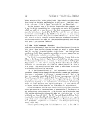 34 CHAPTER 3. THE PHYSICAL SETTING
geoid. Typical accuracy for the very accurate Topex/Poseidon and Jason satel-
lites is ±0.05 m. The most useful satellites include geosat (1985–1988), ers–1
(1991–1996), ers–2 (1995– ), Topex/Poseidon (1992–) and Jason (2002–).
Satellite Altimeter Maps of the Sea-ﬂoor Topography Seasat, geosat, ers–
1, and ers–2 were operated in orbits with ground tracks spaced 3–10 km apart,
which was suﬃcient to map the geoid. The ﬁrst measurements, which were
made by geosat, were classiﬁed by the US Navy, and they were not released
to scientists outside the Navy. By 1996 however, the geoid had been mapped
by the Europeans and the Navy released all the geosat data. By combining
data from all altimetric satellites, Smith ans Sandwell reduced the small errors
due to ocean currents and tides, and then produced maps of the geoid and sea
ﬂoor with ±3 km horizontal resolution.
3.5 Sea Floor Charts and Data Sets
Most available echo-sounder data have been digitized and plotted to make sea-
ﬂoor charts. Data have been further processed and edited to produce digital
data sets which are widely distributed in cd-rom format. These data have been
supplemented with data from altimetric satellites to produce maps of the sea
ﬂoor with horizontal resolution approaching 3 km.
The British Oceanographic Data Centre publishes the General Bathymetric
Chart of the Oceans (gebco) Digital Atlas on behalf of the Intergovernmen-
tal Oceanographic Commission of unesco and the International Hydrographic
Organization. The atlas consists primarily of the location of depth contours,
coastlines, and tracklines from the gebco 5th Edition published at a scale of
1:10 million. The original contours were drawn by hand based on digitized
echo-sounder data plotted on base maps.
The U.S. National Geophysical Data Center publishes the etopo-5 cd-rom
containing values of digital oceanic depths from echo sounders and land heights
from surveys interpolated to a 5-minute (5 nautical mile) grid. Much of the
data were originally compiled by the U.S. Defense Mapping Agency, the U.S.
Navy Oceanographic Oﬃce, and the U.S. National Ocean Service. Although
the map has values on a 5-minute grid, data used to make the map are much
more sparse, especially in the southern ocean, where distances between ship
tracks can exceed 500 km in some regions (ﬁgure 3.11). The same data set and
cd-rom is contains values smoothed and interpolated to a 30-minute grid.
Sandwell and Smith of the Scripps Institution of Oceanography distribute a
digital sea-ﬂoor atlas of the oceans based on measurements of the height of the
sea surface made from geosat and ers–1 altimeters and echo-sounder data.
This map has a horizontal resolution of 3–4 km and a vertical accuracy of ±100
m (Smith and Sandwell, 1997). The US National Geophysical Data Center
combined the Sandwell and Smith data with land elevations to produce a global
map with 2-minute horizontal resolution. These maps shows much more detail
than the etopo-5 map because the satellite data ﬁll in the regions between ship
tracks (ﬁgure 3.14).
National governments publish coastal and harbor maps. In the USA, the
 
