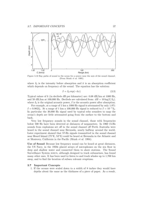 3.7. IMPORTANT CONCEPTS 37
+9
+10
-9
ray +8
Range (km)
0 100 2001.50 1.55
0
1
2
3
4
Depth(km)
C (km/s)
axis
Figure 3.16 Ray paths of sound in the ocean for a source near the axis of the sound channel.
(From Munk et al. 1995)
where I0 is the intensity before absorption and k is an absorption coeﬃcient
which depends on frequency of the sound. The equation has the solution:
I = I0 exp(−kx) (3.3)
Typical values of k (in decibels dB per kilometer) are: 0.08 dB/km at 1000 Hz,
and 50 dB/km at 100,000 Hz. Decibels are calculated from: dB = 10 log(I/I0).
where I0 is the original acoustic power, I is the acoustic power after absorption.
For example, at a range of 1 km a 1000 Hz signal is attenuated by only 1.8%:
I = 0.982I0. At a range of 1 km a 100,000 Hz signal is reduced to I = 10−5
I0.
In particular the 30,000 Hz signal used by typical echo sounders to map the
ocean’s depth are little attenuated going from the surface to the bottom and
back.
Very low frequency sounds in the sound channel, those with frequencies
below 500 Hz have been detected at distances of megameters. In 1960 15-Hz
sounds from explosions set oﬀ in the sound channel oﬀ Perth Australia were
heard in the sound channel near Bermuda, nearly halfway around the world.
Later experiment showed that 57-Hz signals transmitted in the sound channel
near Heard Island (75◦
E, 53◦
S) could be heard at Bermuda in the Atlantic and
at Monterey, California in the Paciﬁc (Munk et al. 1994).
Use of Sound Because low frequency sound can be heard at great distances,
the US Navy, in the 1950s placed arrays of microphones on the sea ﬂoor in
deep and shallow water and connected them to shore stations. The Sound
Surveillance System sosus, although designed to track submarines, has found
many other uses. It has been used to listen to and track whales up to 1,700 km
away, and to ﬁnd the location of subsea volcanic eruptions.
3.7 Important Concepts
1. If the oceans were scaled down to a width of 8 inches they would have
depths about the same as the thickness of a piece of paper. As a result,
 