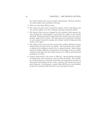 38 CHAPTER 3. THE PHYSICAL SETTING
the velocity ﬁeld in the ocean is nearly 2-dimensional. Vertical velocities
are much smaller than horizontal velocities.
2. There are only three oﬃcial oceans.
3. The volume of ocean water exceeds the capacity of the ocean basins, and
the oceans overﬂow on to the continents creating continental shelves.
4. The depths of the ocean are mapped by echo sounders which measure the
time required for a sound pulse to travel from the surface to the bottom
and back. Depths measured by ship-based echo sounders have been used to
produce maps of the sea ﬂoor. The maps have poor horizontal resolution
in some regions because the regions were seldom visited by ships and ship
tracks are far apart.
5. The depths of the ocean are also measured by satellite altimeter systems
which proﬁle the shape of the sea surface. The local shape of the surface
is inﬂuenced by changes in gravity due to subsea features. Recent maps
based on satellite altimeter measurements of the shape of the sea surface
combined with ship data have depth accuracy of ±100 m and horizontal
resolutions of ±3 km.
6. Typical sound speed in the ocean is 1480 m/s. Speed depends primarily
on temperature, less on pressure, and very little on salinity. The variabil-
ity of sound speed as a function of pressure and temperature produces a
horizontal sound channel in the ocean. Sound in the channel can travel
great distances. Low-frequency sounds below 500 Hz can travel halfway
around the world provided the path is not interrupted by land.
 