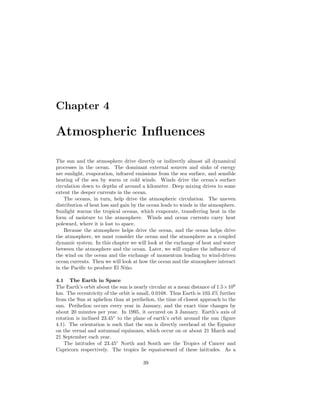 Chapter 4
Atmospheric Inﬂuences
The sun and the atmosphere drive directly or indirectly almost all dynamical
processes in the ocean. The dominant external sources and sinks of energy
are sunlight, evaporation, infrared emissions from the sea surface, and sensible
heating of the sea by warm or cold winds. Winds drive the ocean’s surface
circulation down to depths of around a kilometer. Deep mixing drives to some
extent the deeper currents in the ocean.
The oceans, in turn, help drive the atmospheric circulation. The uneven
distribution of heat loss and gain by the ocean leads to winds in the atmosphere.
Sunlight warms the tropical oceans, which evaporate, transferring heat in the
form of moisture to the atmosphere. Winds and ocean currents carry heat
poleward, where it is lost to space.
Because the atmosphere helps drive the ocean, and the ocean helps drive
the atmosphere, we must consider the ocean and the atmosphere as a coupled
dynamic system. In this chapter we will look at the exchange of heat and water
between the atmosphere and the ocean. Later, we will explore the inﬂuence of
the wind on the ocean and the exchange of momentum leading to wind-driven
ocean currents. Then we will look at how the ocean and the atmosphere interact
in the Paciﬁc to produce El Ni˜no.
4.1 The Earth in Space
The Earth’s orbit about the sun is nearly circular at a mean distance of 1.5×108
km. The eccentricity of the orbit is small, 0.0168. Thus Earth is 103.4% further
from the Sun at aphelion than at perihelion, the time of closest approach to the
sun. Perihelion occurs every year in January, and the exact time changes by
about 20 minutes per year. In 1995, it occured on 3 January. Earth’s axis of
rotation is inclined 23.45◦
to the plane of earth’s orbit around the sun (ﬁgure
4.1). The orientation is such that the sun is directly overhead at the Equator
on the vernal and autumnal equinoxes, which occur on or about 21 March and
21 September each year.
The latitudes of 23.45◦
North and South are the Tropics of Cancer and
Capricorn respectively. The tropics lie equatorward of these latitudes. As a
39
 