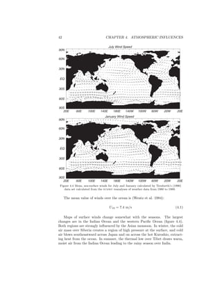 42 CHAPTER 4. ATMOSPHERIC INFLUENCES
July Wind Speed
20E 60E 100E 140E 180E 140W 100W 60W 20W 20E
90S
60S
30S
EQ
30N
60N
90N
January Wind Speed
20E 60E 100E 140E 180E 140W 100W 60W 20W 20E
90S
60S
30S
EQ
30N
60N
90N
Figure 4.4 Mean, sea-surface winds for July and January calculated by Trenberth’s (1990)
data set calculated from the ecmwf reanalyses of weather data from 1980 to 1989.
The mean value of winds over the ocean is (Wentz et al. 1984):
U10 = 7.4 m/s (4.1)
Maps of surface winds change somewhat with the seasons. The largest
changes are in the Indian Ocean and the western Paciﬁc Ocean (ﬁgure 4.4).
Both regions are strongly inﬂuenced by the Asian monsoon. In winter, the cold
air mass over Siberia creates a region of high pressure at the surface, and cold
air blows southeastward across Japan and on across the hot Kuroshio, extract-
ing heat from the ocean. In summer, the thermal low over Tibet draws warm,
moist air from the Indian Ocean leading to the rainy season over India.
 
