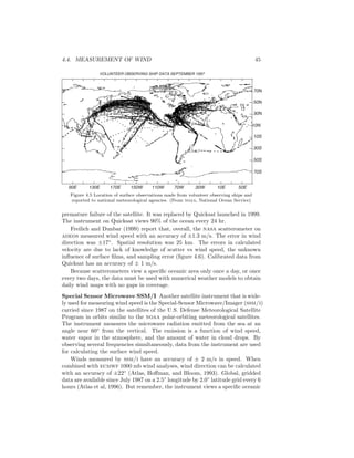 4.4. MEASUREMENT OF WIND 45
VOLUNTEER OBSERVING SHIP DATA SEPTEMBER 1997
90E 130E 170E 150W 110W 70W 30W 10E 50E
10N
10S
30S
50S
70S
30N
50N
70N
Figure 4.5 Location of surface observations made from volunteer observing ships and
reported to national meteorological agencies. (From noaa, National Ocean Service)
premature failure of the satellite. It was replaced by Quicksat launched in 1999.
The instrument on Quicksat views 90% of the ocean every 24 hr.
Freilich and Dunbar (1999) report that, overall, the nasa scatterometer on
adeos measured wind speed with an accuracy of ±1.3 m/s. The error in wind
direction was ±17◦
. Spatial resolution was 25 km. The errors in calculated
velocity are due to lack of knowledge of scatter vs wind speed, the unknown
inﬂuence of surface ﬁlms, and sampling error (ﬁgure 4.6). Calibrated data from
Quicksat has an accuracy of ± 1 m/s.
Because scatterometers view a speciﬁc oceanic area only once a day, or once
every two days, the data must be used with numerical weather models to obtain
daily wind maps with no gaps in coverage.
Special Sensor Microwave SSM/I Another satellite instrument that is wide-
ly used for measuring wind speed is the Special-Sensor Microwave/Imager (ssm/i)
carried since 1987 on the satellites of the U.S. Defense Meteorological Satellite
Program in orbits similar to the noaa polar-orbiting meteorological satellites.
The instrument measures the microwave radiation emitted from the sea at an
angle near 60◦
from the vertical. The emission is a function of wind speed,
water vapor in the atmosphere, and the amount of water in cloud drops. By
observing several frequencies simultaneously, data from the instrument are used
for calculating the surface wind speed.
Winds measured by ssm/i have an accuracy of ± 2 m/s in speed. When
combined with ecmwf 1000 mb wind analyses, wind direction can be calculated
with an accuracy of ±22◦
(Atlas, Hoﬀman, and Bloom, 1993). Global, gridded
data are available since July 1987 on a 2.5◦
longitude by 2.0◦
latitude grid every 6
hours (Atlas et al, 1996). But remember, the instrument views a speciﬁc oceanic
 