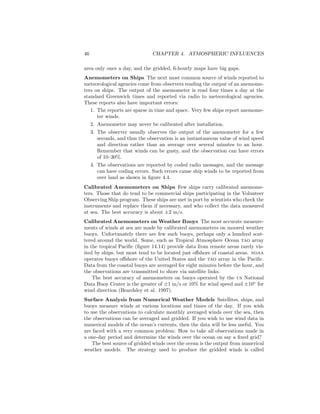 46 CHAPTER 4. ATMOSPHERIC INFLUENCES
area only once a day, and the gridded, 6-hourly maps have big gaps.
Anemometers on Ships The next most common source of winds reported to
meteorological agencies come from observers reading the output of an anemome-
ters on ships. The output of the anemometer is read four times a day at the
standard Greenwich times and reported via radio to meteorological agencies.
These reports also have important errors:
1. The reports are sparse in time and space. Very few ships report anemome-
ter winds.
2. Anemometer may never be calibrated after installation.
3. The observer usually observes the output of the anemometer for a few
seconds, and thus the observation is an instantaneous value of wind speed
and direction rather than an average over several minutes to an hour.
Remember that winds can be gusty, and the observation can have errors
of 10–30%.
4. The observations are reported by coded radio messages, and the message
can have coding errors. Such errors cause ship winds to be reported from
over land as shown in ﬁgure 4.4.
Calibrated Anemometers on Ships Few ships carry calibrated anemome-
ters. Those that do tend to be commercial ships participating in the Volunteer
Observing Ship program. These ships are met in port by scientists who check the
instruments and replace them if necessary, and who collect the data measured
at sea. The best accuracy is about ±2 m/s.
Calibrated Anemometers on Weather Buoys The most accurate measure-
ments of winds at sea are made by calibrated anemometers on moored weather
buoys. Unfortunately there are few such buoys, perhaps only a hundred scat-
tered around the world. Some, such as Tropical Atmosphere Ocean tao array
in the tropical Paciﬁc (ﬁgure 14.14) provide data from remote areas rarely vis-
ited by ships, but most tend to be located just oﬀshore of coastal areas. noaa
operates buoys oﬀshore of the United States and the tao array in the Paciﬁc.
Data from the coastal buoys are averaged for eight minutes before the hour, and
the observations are transmitted to shore via satellite links.
The best accuracy of anemometers on buoys operated by the us National
Data Buoy Center is the greater of ±1 m/s or 10% for wind speed and ±10◦
for
wind direction (Beardsley et al. 1997).
Surface Analysis from Numerical Weather Models Satellites, ships, and
buoys measure winds at various locations and times of the day. If you wish
to use the observations to calculate monthly averaged winds over the sea, then
the observations can be averaged and gridded. If you wish to use wind data in
numerical models of the ocean’s currents, then the data will be less useful. You
are faced with a very common problem: How to take all observations made in
a one-day period and determine the winds over the ocean on say a ﬁxed grid?
The best source of gridded winds over the ocean is the output from numerical
weather models. The strategy used to produce the gridded winds is called
 