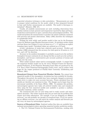 4.4. MEASUREMENT OF WIND 47
sequential estimation techniques or data assimilation. “Measurements are used
to prepare initial conditions for the model, which is then integrated forward
in time until further measurements are available. The model is thereupon re-
initialized” (Bennett, 1992: 67).
Usually, all available measurements are used, including observations from
weather stations on land, pressure and temperature reported by ships and buoys,
winds from scatterometers in space, and data from meteorological satellites. The
model interpolates the measurements to produce the initial conditions consistent
with previous and present observations. Daley (1991) describes the techniques
in considerable detail.
Perhaps the most widely used weather model is that run by the European
Centre for Medium-range Weather Forecasts ecmwf. It calculates surface winds
and heat ﬂuxes (see Chapter 5) every six hours on a 1◦
× 1◦
grid from an explicit
boundary-layer model. Calculated values are archived on a 2.5◦
grid.
ecmwf calculations of winds have relatively good accuracy. Freilich and
Dunbar (1999) estimated that the accuracy for wind speed at 10 meters is ±1.5
m/s, and ±18◦
for direction.
Accuracy in the southern hemisphere is probably as good as in the northern
hemisphere because continents do not disrupt the ﬂow as much as in the northern
hemisphere, and because scatterometers give accurate positions of storms and
fronts over the ocean.
Other surface-analysis values used in oceanography include: 1) output from
the numerical weather model run by the noaa National Centers for Environ-
mental Prediction, 2) the Planetary Boundary-Layer Data set produced by the
U.S. Navy’s Fleet Numerical Oceanography Center fnoc, and 3) surface wind
maps for the tropics produced at Florida State University (Goldenberg and
O’Brien, 1981).
Reanalyzed Output from Numerical Weather Models The output from
numerical models of the atmospheric circulation has been available for decades.
Throughout this period, the models have been constantly changed as meteorol-
ogists strive to make ever more accurate forecasts. Fluxes calculated from the
models are therefore not consistent in time. The changes can be larger than the
interannual variability of the ﬂuxes (White, 1996). To minimize this problem,
meteorological agencies have taken all archived weather data and reanalyzed
them using the best numerical models now available to produce a uniform,
internally-consistent, surface analysis.
The reanalyzed data sets are now being used to study oceanic and atmo-
spheric dynamics. The surface analysis data sets are used only for problems that
require up-to-date information. For example, if you are designing an oﬀshore
structure, you will probably use decades of reanalyzed data. If you are operat-
ing an oﬀshore structure, you will watch the surface analysis and forecasts put
out every six hours by meteorological agencies.
Sources of Reanalyzed Data Analyzed surface ﬂux data are available from
national meteorological centers operating numerical weather prediction models.
1. The U.S. National Centers for Environmental Predictions, working with
 