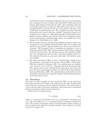 48 CHAPTER 4. ATMOSPHERIC INFLUENCES
the National Center for Atmospheric Research, the ncep/ncar reanalysis,
have reanalyzed 40 years of weather data from 1958 to 1998 using the 25
January 1995 version of their forecast model. The reanalysis period will
be extended backward to include the 1948–1957 period, and it is being
extended forward to include all date up to the present with about a six
month delay in producing data sets. The reanalysis uses surface and ship
observations plus sounder data from satellites. Reanalyzed products are
available every six hours on a T62 grid having 192 × 94 grid points with a
spatial resolution of 209 km and with 24 vertical levels. Important subsets
of the reanalyzed data, including surface ﬂuxes, are available on cd–rom
(Kalnay et al. 1996; Kistler et al. 1999).
2. The European Centre for Medium-range Weather Forecasts ecmwf has
reanalyzed 17 years of weather data from 1979 to 1993. The reanalysis uses
mostly the same surface, ship and satellite data used by the ncep/ncar
reanalysis. The European Centre is extending the reanalysis to cover a
40-year period from 1957–1997. Spatial resolution will be 83 km, temporal
resolution will be 6 hours. The reanalysis will use most available satellite
data sets, including data from the ers-1 and ers-2 satellites and ssm/i.
The analysis will include an ocean-wave model and it will calculate ocean
wave heights.
3. The Data Assimilation Oﬃce at nasa’s Goddard Space Flight Center
has completed a reanalysis for the period 1 March 1980 to 13 December
1993 later extended to February 1995. The analyzed data are available
every six hours on a 2◦
×2.5◦
(91 × 144 point) grid with 20 vertical levels.
The analysis uses the ncep real-time in-situ observations plus tovs data
from the noaa meteorological satellites and cloud-drift winds (Schubert,
Rood, and Pfaendtner, 1993). The analysis places special emphasis on the
assimilation of satellite data using the Goddard Earth Observing System
numerical weather model.
4.5 Wind Stress
The wind, by itself, is usually not very interesting. Often we are much more
interested in the force of the wind, or the work done by the wind. The horizontal
force of the wind on the sea surface is called the wind stress. Put another way, it
is the vertical transfer of horizontal momentum. Thus momentum is transferred
from the atmosphere to the ocean by wind stress.
Wind stress T is calculated from:
T = ρ CDU2
10 (4.2)
where ρ = 1.3 kg/m3
is the density of air, U10 is wind speed at 10 meters, and
CD is the drag coeﬃcient. CD is measured using the techniques described in
§5.6. Fast response instruments measure wind ﬂuctuations within 10–20 m of
the sea surface, from which T is directly calculated. The correlation of T with
U2
10 gives CD (ﬁgure 4.7).
 
