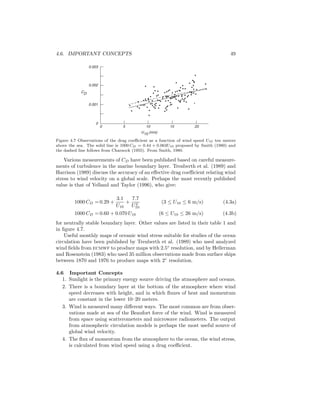 4.6. IMPORTANT CONCEPTS 49
U10 (m/s)
5 10 15 200
0
0.001
0.002
0.003
CD
Figure 4.7 Observations of the drag coeﬃcient as a function of wind speed U10 ten meters
above the sea. The solid line is 1000 CD = 0.44 + 0.063U10 proposed by Smith (1980) and
the dashed line follows from Charnock (1955). From Smith, 1980.
Various measurements of CD have been published based on careful measure-
ments of turbulence in the marine boundary layer. Trenberth et al. (1989) and
Harrison (1989) discuss the accuracy of an eﬀective drag coeﬃcient relating wind
stress to wind velocity on a global scale. Perhaps the most recently published
value is that of Yelland and Taylor (1996), who give:
1000 CD = 0.29 +
3.1
U10
+
7.7
U2
10
(3 ≤ U10 ≤ 6 m/s) (4.3a)
1000 CD = 0.60 + 0.070 U10 (6 ≤ U10 ≤ 26 m/s) (4.3b)
for neutrally stable boundary layer. Other values are listed in their table 1 and
in ﬁgure 4.7.
Useful monthly maps of oceanic wind stress suitable for studies of the ocean
circulation have been published by Trenberth et al. (1989) who used analyzed
wind ﬁelds from ecmwf to produce maps with 2.5◦
resolution, and by Hellerman
and Rosenstein (1983) who used 35 million observations made from surface ships
between 1870 and 1976 to produce maps with 2◦
resolution.
4.6 Important Concepts
1. Sunlight is the primary energy source driving the atmosphere and oceans.
2. There is a boundary layer at the bottom of the atmosphere where wind
speed decreases with height, and in which ﬂuxes of heat and momentum
are constant in the lower 10–20 meters.
3. Wind is measured many diﬀerent ways. The most common are from obser-
vations made at sea of the Beaufort force of the wind. Wind is measured
from space using scatterometers and microwave radiometers. The output
from atmospheric circulation models is perhaps the most useful source of
global wind velocity.
4. The ﬂux of momentum from the atmosphere to the ocean, the wind stress,
is calculated from wind speed using a drag coeﬃcient.
 