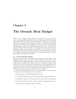 Chapter 5
The Oceanic Heat Budget
About half the sunlight reaching Earth is absorbed by the oceans and land,
where it is temporarily stored near the surface. Only about a ﬁfth of the avail-
able sunlight is directly absorbed by the atmosphere. Of the heat stored by the
ocean, part is released to the atmosphere, mostly by evaporation and infrared
radiation. The remainder is transported by currents to other areas especially
high latitudes in winter. Solar radiation stored in the ocean is therefore avail-
able to ameliorate Earth’s climate. The transport of heat is not steady, and
signiﬁcant changes in heat transport, particularly in the Atlantic, may have
been important for the development of the ice ages. For these reasons, oceanic
heat budgets and transports are important for understanding Earth’s climate
and its short and long term variability.
5.1 The Oceanic Heat Budget
Changes in heat stored in the upper layers of the ocean result from a local
imbalance between input and output of heat through the sea surface. This
transfer of heat through the surface is called a heat ﬂux. The ﬂux of heat to
deeper layers is usually much smaller than the ﬂux through the surface. Heat
carried out of the area by currents, called advection, will be described later. It
to tends to be small, provided the area is more than say ﬁve degrees on a side.
Globally, the sum of all the heat ﬂuxes into and out of the ocean must be zero,
otherwise the oceans as a whole would heat up or cool down.
The sum of the heat ﬂuxes into or out of a volume of water is the heat budget.
The major terms in the budget at the sea surface are:
1. Insolation QSW , the ﬂux ofsunlight into the sea;
2. Net Infrared Radiation QLW , net ﬂux of infrared radiation from the sea;
3. Sensible Heat Flux QS, the ﬂux of heat out of the sea due to conduction;
4. Latent Heat Flux QL, the ﬂux of heat carried by evaporated water; and
5. Advection QV , heat carried away by currents.
51
 