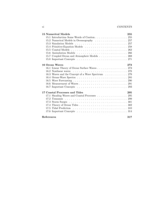 vi CONTENTS
15 Numerical Models 255
15.1 Introduction–Some Words of Caution . . . . . . . . . . . . . . . . 255
15.2 Numerical Models in Oceanography . . . . . . . . . . . . . . . . 257
15.3 Simulation Models . . . . . . . . . . . . . . . . . . . . . . . . . . 257
15.4 Primitive-Equation Models . . . . . . . . . . . . . . . . . . . . . 258
15.5 Coastal Models . . . . . . . . . . . . . . . . . . . . . . . . . . . . 262
15.6 Assimilation Models . . . . . . . . . . . . . . . . . . . . . . . . . 266
15.7 Coupled Ocean and Atmosphere Models . . . . . . . . . . . . . . 269
15.8 Important Concepts . . . . . . . . . . . . . . . . . . . . . . . . . 271
16 Ocean Waves 273
16.1 Linear Theory of Ocean Surface Waves . . . . . . . . . . . . . . . 273
16.2 Nonlinear waves . . . . . . . . . . . . . . . . . . . . . . . . . . . 278
16.3 Waves and the Concept of a Wave Spectrum . . . . . . . . . . . 279
16.4 Ocean-Wave Spectra . . . . . . . . . . . . . . . . . . . . . . . . . 285
16.5 Wave Forecasting . . . . . . . . . . . . . . . . . . . . . . . . . . . 290
16.6 Measurement of Waves . . . . . . . . . . . . . . . . . . . . . . . . 291
16.7 Important Concepts . . . . . . . . . . . . . . . . . . . . . . . . . 293
17 Coastal Processes and Tides 295
17.1 Shoaling Waves and Coastal Processes . . . . . . . . . . . . . . . 295
17.2 Tsunamis . . . . . . . . . . . . . . . . . . . . . . . . . . . . . . . 299
17.3 Storm Surges . . . . . . . . . . . . . . . . . . . . . . . . . . . . . 301
17.4 Theory of Ocean Tides . . . . . . . . . . . . . . . . . . . . . . . . 302
17.5 Tidal Prediction . . . . . . . . . . . . . . . . . . . . . . . . . . . 310
17.6 Important Concepts . . . . . . . . . . . . . . . . . . . . . . . . . 314
References 317
 