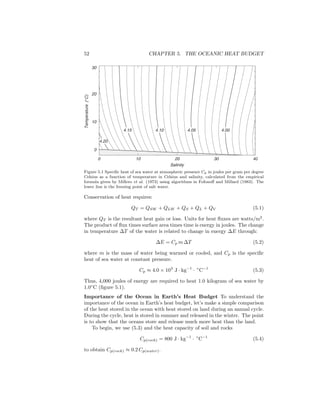 52 CHAPTER 5. THE OCEANIC HEAT BUDGET
0 10 20 30 40
Salinity
0
10
20
30
Temperature(∞C)
4.004.054.104.15
4.20
Figure 5.1 Speciﬁc heat of sea water at atmospheric pressure Cp in joules per gram per degree
Celsius as a function of temperature in Celsius and salinity, calculated from the empirical
formula given by Millero et al. (1973) using algorithms in Fofonoﬀ and Millard (1983). The
lower line is the freezing point of salt water.
Conservation of heat requires:
QT = QSW + QLW + QS + QL + QV (5.1)
where QT is the resultant heat gain or loss. Units for heat ﬂuxes are watts/m2
.
The product of ﬂux times surface area times time is energy in joules. The change
in temperature ∆T of the water is related to change in energy ∆E through:
∆E = Cp m ∆T (5.2)
where m is the mass of water being warmed or cooled, and Cp is the speciﬁc
heat of sea water at constant pressure.
Cp ≈ 4.0 × 103
J · kg−1
· ◦
C−1
(5.3)
Thus, 4,000 joules of energy are required to heat 1.0 kilogram of sea water by
1.0◦
C (ﬁgure 5.1).
Importance of the Ocean in Earth’s Heat Budget To understand the
importance of the ocean in Earth’s heat budget, let’s make a simple comparison
of the heat stored in the ocean with heat stored on land during an annual cycle.
During the cycle, heat is stored in summer and released in the winter. The point
is to show that the oceans store and release much more heat than the land.
To begin, we use (5.3) and the heat capacity of soil and rocks
Cp(rock) = 800 J · kg−1
· ◦
C−1
(5.4)
to obtain Cp(rock) ≈ 0.2 Cp(water).
 