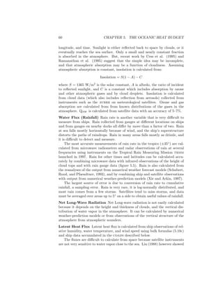 60 CHAPTER 5. THE OCEANIC HEAT BUDGET
longitude, and time. Sunlight is either reﬂected back to space by clouds, or it
eventually reaches the sea surface. Only a small and nearly constant fraction
is absorbed in the atmosphere. But, recent work by Cess et al. (1995) and
Ramanathan et al. (1995) suggest that the simple idea may be incomplete,
and that atmospheric absorption may be a function of cloudiness. Assuming
atmospheric absorption is constant, insolation is calculated from:
Insolation = S(1 − A) − C
where S = 1365 W/m2
is the solar constant, A is albedo, the ratio of incident
to reﬂected sunlight, and C is a constant which includes absorption by ozone
and other atmospheric gases and by cloud droplets. Insolation is calculated
from cloud data (which also includes reﬂection from aerosols) collected from
instruments such as the avhrr on meteorological satellites. Ozone and gas
absorption are calculated from from known distributions of the gases in the
atmosphere. QSW is calculated from satellite data with an accuracy of 5–7%.
Water Flux (Rainfall) Rain rate is another variable that is very diﬃcult to
measure from ships. Rain collected from gauges at diﬀerent locations on ships
and from gauges on nearby docks all diﬀer by more than a factor of two. Rain
at sea falls mostly horizontally because of wind, and the ship’s superstructure
distorts the paths of raindrops. Rain in many areas falls mostly as drizzle, and
it is diﬃcult to detect and measure.
The most accurate measurements of rain rate in the tropics (±35◦
) are cal-
culated from microwave radiometers and radar observations of rain at several
frequencies using instruments on the Tropical Rain Measuring Mission trmm
launched in 1997. Rain for other times and latitudes can be calculated accu-
rately by combining microwave data with infrared observations of the height of
cloud tops and with rain gauge data (ﬁgure 5.5). Rain is also calculated from
the reanalyses of the output from numerical weather forecast models (Schubert,
Rood, and Pfaendtner, 1993), and by combining ship and satellite observations
with output from numerical weather-prediction models (Xie and Arkin, 1997).
The largest source of error is due to conversion of rain rate to cumulative
rainfall, a sampling error. Rain is very rare, it is log-normally distributed, and
most rain comes from a few storms. Satellites tend to miss storms, and data
must be averaged over areas up to 5◦
on a side to obtain useful values of rainfall.
Net Long-Wave Radiation Net Long-wave radiation is not easily calculated
because it depends on the height and thickness of clouds, and the vertical dis-
tribution of water vapor in the atmosphere. It can be calculated by numerical
weather-prediction models or from observations of the vertical structure of the
atmosphere from atmospheric sounders.
Latent Heat Flux Latent heat ﬂux is calculated from ship observations of rel-
ative humidity, water temperature, and wind speed using bulk formulas (5.10c)
and ship data accumulated in the coads described below.
The ﬂuxes are diﬃcult to calculate from space because satellite instruments
are not very sensitive to water vapor close to the sea. Liu (1988) however showed
 
