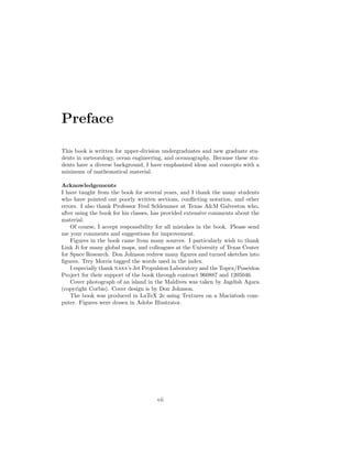 Preface
This book is written for upper-division undergraduates and new graduate stu-
dents in meteorology, ocean engineering, and oceanography. Because these stu-
dents have a diverse background, I have emphasized ideas and concepts with a
minimum of mathematical material.
Acknowledgements
I have taught from the book for several years, and I thank the many students
who have pointed out poorly written sections, conﬂicting notation, and other
errors. I also thank Professor Fred Schlemmer at Texas A&M Galveston who,
after using the book for his classes, has provided extensive comments about the
material.
Of course, I accept responsibility for all mistakes in the book. Please send
me your comments and suggestions for improvement.
Figures in the book came from many sources. I particularly wish to thank
Link Ji for many global maps, and colleagues at the University of Texas Center
for Space Research. Don Johnson redrew many ﬁgures and turned sketches into
ﬁgures. Trey Morris tagged the words used in the index.
I especially thank nasa’s Jet Propulsion Laboratory and the Topex/Poseidon
Project for their support of the book through contract 960887 and 1205046.
Cover photograph of an island in the Maldives was taken by Jagdish Agara
(copyright Corbis). Cover design is by Don Johnson.
The book was produced in LaTeX 2e using Textures on a Macintosh com-
puter. Figures were drawn in Adobe Illustrator.
vii
 