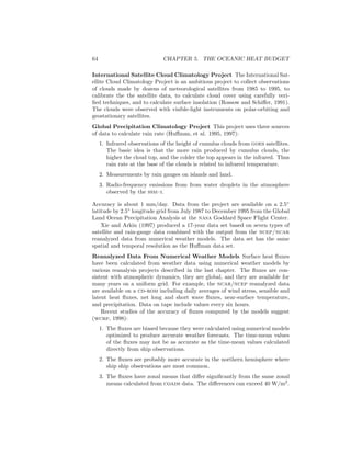 64 CHAPTER 5. THE OCEANIC HEAT BUDGET
International Satellite Cloud Climatology Project The International Sat-
ellite Cloud Climatology Project is an ambitious project to collect observations
of clouds made by dozens of meteorological satellites from 1985 to 1995, to
calibrate the the satellite data, to calculate cloud cover using carefully veri-
ﬁed techniques, and to calculate surface insolation (Rossow and Schiﬀer, 1991).
The clouds were observed with visible-light instruments on polar-orbiting and
geostationary satellites.
Global Precipitation Climatology Project This project uses three sources
of data to calculate rain rate (Huﬀman, et al. 1995, 1997):
1. Infrared observations of the height of cumulus clouds from goes satellites.
The basic idea is that the more rain produced by cumulus clouds, the
higher the cloud top, and the colder the top appears in the infrared. Thus
rain rate at the base of the clouds is related to infrared temperature.
2. Measurements by rain gauges on islands and land.
3. Radio-frequency emissions from from water droplets in the atmosphere
observed by the ssm–i.
Accuracy is about 1 mm/day. Data from the project are available on a 2.5◦
latitude by 2.5◦
longitude grid from July 1987 to December 1995 from the Global
Land Ocean Precipitation Analysis at the nasa Goddard Space Flight Center.
Xie and Arkin (1997) produced a 17-year data set based on seven types of
satellite and rain-gauge data combined with the output from the ncep/ncar
reanalyzed data from numerical weather models. The data set has the same
spatial and temporal resolution as the Huﬀman data set.
Reanalyzed Data From Numerical Weather Models Surface heat ﬂuxes
have been calculated from weather data using numerical weather models by
various reanalysis projects described in the last chapter. The ﬂuxes are con-
sistent with atmospheric dynamics, they are global, and they are available for
many years on a uniform grid. For example, the ncar/ncep reanalyzed data
are available on a cd-rom including daily averages of wind stress, sensible and
latent heat ﬂuxes, net long and short wave ﬂuxes, near-surface temperature,
and precipitation. Data on tape include values every six hours.
Recent studies of the accuracy of ﬂuxes computed by the models suggest
(wcrp, 1998):
1. The ﬂuxes are biased because they were calculated using numerical models
optimized to produce accurate weather forecasts. The time-mean values
of the ﬂuxes may not be as accurate as the time-mean values calculated
directly from ship observations.
2. The ﬂuxes are probably more accurate in the northern hemisphere where
ship ship observations are most common.
3. The ﬂuxes have zonal means that diﬀer signiﬁcantly from the same zonal
means calculated from coads data. The diﬀerences can exceed 40 W/m2
.
 