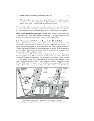 5.6. GEOGRAPHIC DISTRIBUTION OF TERMS 65
4. The atmospheric models do not require that the net heat ﬂux averaged
over time and Earth’s surface be zero. The ecmwf data set averaged over
ﬁfteen years gives a net ﬂux of 8 W/m2
into the ocean.
Thus reanalyzed ﬂuxes are most useful for forcing ocean, general-circulation
models needing actual heat ﬂuxes and wind stress. coads data are most useful
for calculating time-mean ﬂuxes except perhaps in the southern hemisphere.
Data From Numerical Weather Models Some projects require ﬂux data
a few hours after after observations are collected. The surface analysis from
numerical weather models is a good source for this type of data.
5.6 Geographic Distribution of Terms in the Heat Budget
Various groups have used ship and satellite data in numerical weather models
to calculate globally averaged values of the terms for Earth’s heat budget. The
values give an overall view of the importance of the various terms (ﬁgure 5.6).
Notice that insolation balances infrared radiation at the top of the atmosphere.
At the surface, latent heat ﬂux and net infrared radiation tend to balance inso-
lation, and sensible heat ﬂux is small.
Note that only 20% of insolation reaching Earth is absorbed directly by
the atmosphere while 49% is absorbed by the ocean and land. What then
warms the atmosphere and drives the atmospheric circulation shown in ﬁgure
4.3? The answer is rain and infrared radiation from the ocean absorbed by the
moist tropical atmosphere. Here’s what happens. Sunlight warms the tropical
oceans which must evaporate water to keep from warming up. The ocean also
radiates heat to the atmosphere, but the net radiation term is smaller than the
Reflected by Clouds
Aerosol and
Atmosphere
77
Reflected Solar
Radiation
107 W m-2
Incoming
Solar
Radiation
342 W m-2
107
342
77
67
Absorbed by
Atmosphere
30
40
Atmospheric
Window
Greenhouse
Gases
Surface
Radiation
Evapo-
transpiration
Thermals
24 78
350 40 324
Back
Radiation
168
Absorbed by Surface
324
Absorbed by Surface
Outgoing
Longwave
Radiation
235 W m-2
235
Reflected by
Surface
30
24
Latent
Heat78
Emitted by
Atmosphere 165
390
Figure 5.6 The mean annual radiation and heat balance of the earth.
From Houghton et al. (1996: 58), which used data from Kiehl and Trenberth (1996).
 