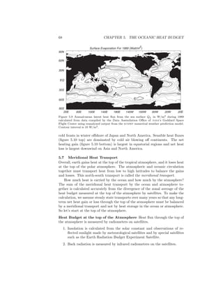 68 CHAPTER 5. THE OCEANIC HEAT BUDGET
Surface Evaporation For 1989 (Watt/m2)
20E 60E 100E 140E 180E 140W 100W 60W 20W 20E
90S
60S
30S
EQ
30N
60N
90N
50 50 50 50
50
50
50
100
100
100100
100
50
Figure 5.9 Annual-mean latent heat ﬂux from the sea surface QL in W/m2 during 1989
calculated from data compiled by the Data Assimilation Oﬃce of nasa’s Goddard Space
Flight Center using reanalyzed output from the ecmwf numerical weather prediction model.
Contour interval is 10 W/m2.
cold fronts in winter oﬀshore of Japan and North America. Sensible heat ﬂuxes
(ﬁgure 5.10 top) are dominated by cold air blowing oﬀ continents. The net
heating gain (ﬁgure 5.10 bottom) is largest in equatorial regions and net heat
loss is largest downwind on Asia and North America.
5.7 Meridional Heat Transport
Overall, earth gains heat at the top of the tropical atmosphere, and it loses heat
at the top of the polar atmosphere. The atmospheric and oceanic circulation
together must transport heat from low to high latitudes to balance the gains
and losses. This north-south transport is called the meridional transport.
How much heat is carried by the ocean and how much by the atmosphere?
The sum of the meridional heat transport by the ocean and atmosphere to-
gether is calculated accurately from the divergence of the zonal average of the
heat budget measured at the top of the atmosphere by satellites. To make the
calculation, we assume steady state transports over many years so that any long-
term net heat gain or loss through the top of the atmosphere must be balanced
by a meridional transport and not by heat storage in the ocean or atmosphere.
So let’s start at the top of the atmosphere.
Heat Budget at the top of the Atmosphere Heat ﬂux through the top of
the atmosphere is measured by radiometers on satellites.
1. Insolation is calculated from the solar constant and observations of re-
ﬂected sunlight made by meteorological satellites and by special satellites
such as the Earth Radiation Budget Experiment Satellite.
2. Back radiation is measured by infrared radiometers on the satellites.
 