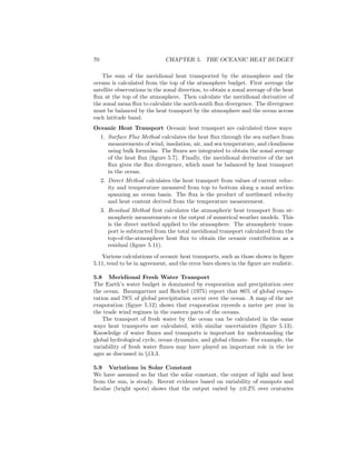 70 CHAPTER 5. THE OCEANIC HEAT BUDGET
The sum of the meridional heat transported by the atmosphere and the
oceans is calculated from the top of the atmosphere budget. First average the
satellite observations in the zonal direction, to obtain a zonal average of the heat
ﬂux at the top of the atmosphere. Then calculate the meridional derivative of
the zonal mean ﬂux to calculate the north-south ﬂux divergence. The divergence
must be balanced by the heat transport by the atmosphere and the ocean across
each latitude band.
Oceanic Heat Transport Oceanic heat transport are calculated three ways:
1. Surface Flux Method calculates the heat ﬂux through the sea surface from
measurements of wind, insolation, air, and sea temperature, and cloudiness
using bulk formulas. The ﬂuxes are integrated to obtain the zonal average
of the heat ﬂux (ﬁgure 5.7). Finally, the meridional derivative of the net
ﬂux gives the ﬂux divergence, which must be balanced by heat transport
in the ocean.
2. Direct Method calculates the heat transport from values of current veloc-
ity and temperature measured from top to bottom along a zonal section
spanning an ocean basin. The ﬂux is the product of northward velocity
and heat content derived from the temperature measurement.
3. Residual Method ﬁrst calculates the atmospheric heat transport from at-
mospheric measurements or the output of numerical weather models. This
is the direct method applied to the atmosphere. The atmospheric trans-
port is subtracted from the total meridional transport calculated from the
top-of-the-atmosphere heat ﬂux to obtain the oceanic contribution as a
residual (ﬁgure 5.11).
Various calculations of oceanic heat transports, such as those shown in ﬁgure
5.11, tend to be in agreement, and the error bars shown in the ﬁgure are realistic.
5.8 Meridional Fresh Water Transport
The Earth’s water budget is dominated by evaporation and precipitation over
the ocean. Baumgartner and Reichel (1975) report that 86% of global evapo-
ration and 78% of global precipitation occur over the ocean. A map of the net
evaporation (ﬁgure 5.12) shows that evaporation exceeds a meter per year in
the trade wind regimes in the eastern parts of the oceans.
The transport of fresh water by the ocean can be calculated in the same
ways heat transports are calculated, with similar uncertainties (ﬁgure 5.13).
Knowledge of water ﬂuxes and transports is important for understanding the
global hydrological cycle, ocean dynamics, and global climate. For example, the
variability of fresh water ﬂuxes may have played an important role in the ice
ages as discussed in §13.3.
5.9 Variations in Solar Constant
We have assumed so far that the solar constant, the output of light and heat
from the sun, is steady. Recent evidence based on variability of sunspots and
faculae (bright spots) shows that the output varied by ±0.2% over centuries
 