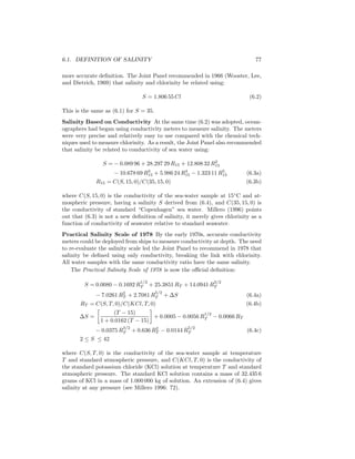 6.1. DEFINITION OF SALINITY 77
more accurate deﬁnition. The Joint Panel recommended in 1966 (Wooster, Lee,
and Dietrich, 1969) that salinity and chlorinity be related using:
S = 1.806 55 Cl (6.2)
This is the same as (6.1) for S = 35.
Salinity Based on Conductivity At the same time (6.2) was adopted, ocean-
ographers had began using conductivity meters to measure salinity. The meters
were very precise and relatively easy to use compared with the chemical tech-
niques used to measure chlorinity. As a result, the Joint Panel also recommended
that salinity be related to conductivity of sea water using:
S = − 0.089 96 + 28.297 29 R15 + 12.808 32 R2
15
− 10.678 69 R3
15 + 5.986 24 R4
15 − 1.323 11 R5
15 (6.3a)
R15 = C(S, 15, 0)/C(35, 15, 0) (6.3b)
where C(S, 15, 0) is the conductivity of the sea-water sample at 15◦
C and at-
mospheric pressure, having a salinity S derived from (6.4), and C(35, 15, 0) is
the conductivity of standard “Copenhagen” sea water. Millero (1996) points
out that (6.3) is not a new deﬁnition of salinity, it merely gives chlorinity as a
function of conductivity of seawater relative to standard seawater.
Practical Salinity Scale of 1978 By the early 1970s, accurate conductivity
meters could be deployed from ships to measure conductivity at depth. The need
to re-evaluate the salinity scale led the Joint Panel to recommend in 1978 that
salinity be deﬁned using only conductivity, breaking the link with chlorinity.
All water samples with the same conductivity ratio have the same salinity.
The Practical Salinity Scale of 1978 is now the oﬃcial deﬁnition:
S = 0.0080 − 0.1692 R
1/2
T + 25.3851 RT + 14.0941 R
3/2
T
− 7.0261 R2
T + 2.7081 R
5/2
T + ∆S (6.4a)
RT = C(S, T, 0)/C(KCl, T, 0) (6.4b)
∆S =
(T − 15)
1 + 0.0162 (T − 15)
+ 0.0005 − 0.0056 R
1/2
T − 0.0066 RT
− 0.0375 R
3/2
T + 0.636 R2
T − 0.0144 R
5/2
T (6.4c)
2 ≤ S ≤ 42
where C(S, T, 0) is the conductivity of the sea-water sample at temperature
T and standard atmospheric pressure, and C(KCl, T, 0) is the conductivity of
the standard potassium chloride (KCl) solution at temperature T and standard
atmospheric pressure. The standard KCl solution contains a mass of 32.435 6
grams of KCl in a mass of 1.000 000 kg of solution. An extension of (6.4) gives
salinity at any pressure (see Millero 1996: 72).
 
