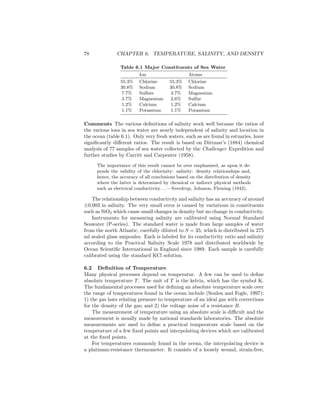 78 CHAPTER 6. TEMPERATURE, SALINITY, AND DENSITY
Table 6.1 Major Constituents of Sea Water
Ion Atoms
55.3% Chlorine 55.3% Chlorine
30.8% Sodium 30.8% Sodium
7.7% Sulfate 3.7% Magnesium
3.7% Magnesium 2.6% Sulfur
1.2% Calcium 1.2% Calcium
1.1% Potassium 1.1% Potassium
Comments The various deﬁnitions of salinity work well because the ratios of
the various ions in sea water are nearly independent of salinity and location in
the ocean (table 6.1). Only very fresh waters, such as are found in estuaries, have
signiﬁcantly diﬀerent ratios. The result is based on Dittmar’s (1884) chemical
analysis of 77 samples of sea water collected by the Challenger Expedition and
further studies by Carritt and Carpenter (1958).
The importance of this result cannot be over emphasized, as upon it de-
pends the validity of the chlorinity: salinity: density relationships and,
hence, the accuracy of all conclusions based on the distribution of density
where the latter is determined by chemical or indirect physical methods
such as electrical conductivity. . . —Sverdrup, Johnson, Fleming (1942).
The relationship between conductivity and salinity has an accuracy of around
±0.003 in salinity. The very small error is caused by variations in constituents
such as SiO2 which cause small changes in density but no change in conductivity.
Instruments for measuring salinity are calibrated using Normal Standard
Seawater (P-series). The standard water is made from large samples of water
from the north Atlantic, carefully diluted to S = 35, which is distributed in 275
ml sealed glass ampoules. Each is labeled for its conductivity ratio and salinity
according to the Practical Salinity Scale 1978 and distributed worldwide by
Ocean Scientiﬁc International in England since 1989. Each sample is carefully
calibrated using the standard KCl solution.
6.2 Deﬁnition of Temperature
Many physical processes depend on temperatur. A few can be used to deﬁne
absolute temperature T. The unit of T is the kelvin, which has the symbol K.
The fundamental processes used for deﬁning an absolute temperature scale over
the range of temperatures found in the ocean include (Soulen and Fogle, 1997):
1) the gas laws relating pressure to temperature of an ideal gas with corrections
for the density of the gas; and 2) the voltage noise of a resistance R.
The measurement of temperature using an absolute scale is diﬃcult and the
measurement is usually made by national standards laboratories. The absolute
measurements are used to deﬁne a practical temperature scale based on the
temperature of a few ﬁxed points and interpolating devices which are calibrated
at the ﬁxed points.
For temperatures commonly found in the ocean, the interpolating device is
a platinum-resistance thermometer. It consists of a loosely wound, strain-free,
 