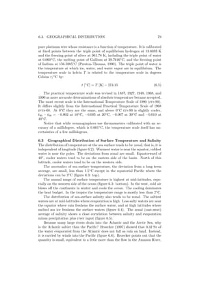 6.3. GEOGRAPHICAL DISTRIBUTION 79
pure platinum wire whose resistance is a function of temperature. It is calibrated
at ﬁxed points between the triple point of equilibrium hydrogen at 13.8033 K
and the freezing point of silver at 961.78 K, including the triple point of water
at 0.060◦
C, the melting point of Gallium at 29.7646◦
C, and the freezing point
of Indium at 156.5985◦
C (Preston-Thomas, 1990). The triple point of water is
the temperature at which ice, water, and water vapor are in equilibrium. The
temperature scale in kelvin T is related to the temperature scale in degrees
Celsius t/◦
C by:
t [◦
C] = T [K] − 273.15 (6.5)
The practical temperature scale was revised in 1887, 1927, 1948, 1968, and
1990 as more accurate determinations of absolute temperature became accepted.
The most recent scale is the International Temperature Scale of 1990 (its-90).
It diﬀers slightly from the International Practical Temperature Scale of 1968
ipts-68. At 0◦
C they are the same, and above 0◦
C its-90 is slightly cooler.
t90 − t68 = −0.002 at 10◦
C, −0.005 at 20◦
C, −0.007 at 30◦
C and −0.010 at
40◦
C.
Notice that while oceanographers use thermometers calibrated with an ac-
curacy of a millidegree, which is 0.001◦
C, the temperature scale itself has un-
certainties of a few millidegrees.
6.3 Geographical Distribution of Surface Temperature and Salinity
The distribution of temperature at the sea surface tends to be zonal, that is, it is
independent of longitude (ﬁgure 6.2). Warmest water is near the equator, coldest
water is near the poles. The deviations from zonal are small. Equatorward of
40◦
, cooler waters tend to be on the eastern side of the basin. North of this
latitude, cooler waters tend to be on the western side.
The anomalies of sea-surface temperature, the deviation from a long term
average, are small, less than 1.5◦
C except in the equatorial Paciﬁc where the
deviations can be 3◦
C (ﬁgure 6.3: top).
The annual range of surface temperature is highest at mid-latitudes, espe-
cially on the western side of the ocean (ﬁgure 6.3: bottom). In the west, cold air
blows oﬀ the continents in winter and cools the ocean. The cooling dominates
the heat budget. In the tropics the temperature range is mostly less than 2◦
C.
The distribution of sea-surface salinity also tends to be zonal. The saltiest
waters are at mid-latitudes where evaporation is high. Less salty waters are near
the equator where rain freshens the surface water, and at high latitudes where
melted sea ice freshens the surface waters (ﬁgure 6.4). The zonal (east-west)
average of salinity shows a close correlation between salinity and evaporation
minus precipitation plus river input (ﬁgure 6.5).
Because many large rivers drain into the Atlantic and the Arctic Sea, why
is the Atlantic saltier than the Paciﬁc? Broecker (1997) showed that 0.32 Sv of
the water evaporated from the Atlantic does not fall as rain on land. Instead,
it is carried by winds into the Paciﬁc (ﬁgure 6.6). Broecker points out that the
quantity is small, equivalent to a little more than the ﬂow in the Amazon River,
 