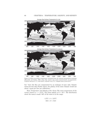 80 CHAPTER 6. TEMPERATURE, SALINITY, AND DENSITY
Average Sea-Surface Temperature for July
20E 60E 100E 140E 180E 140W 100W 60W 20W 20E
90S
60S
30S
EQ
30N
60N
90N
0
0
5
5
10 10
1515
20
20
20
2525
25
25
25
25
25
20
20
15
15
10
10
5
5
5
0
0
0
28
28
28
28
Average Sea-Surface Temperature for January
20E 60E 100E 140E 180E 140W 100W 60W 20W 20E
90S
60S
30S
EQ
30N
60N
90N
0 0
5
5
10
10
15
15
20
20
25
25
25
25
28
28
28
25 25
20
20
15 15
10
10
5 5
5
5
0
0
0
0
Figure 6.2 Mean sea-surface temperature calculated from the optimal interpolation technique
(Reynolds and Smith, 1995) using ship reports and avhrr measurements of temperature.
Contour interval is 1◦C with heavy contours every 5◦C. Shaded areas exceed 29◦C.
but “were this ﬂux not compensated by an exchange of more salty Atlantic
waters for less salty Paciﬁc waters, the salinity of the entire Atlantic would rise
about 1 gram per liter per millennium.”
Mean Temperature and Salinity of the Ocean The mean temperature of the
ocean’s waters is: t = 3.5◦
C. The mean salinity is S = 34.7. The distribution
about the mean is small: 50% of the water is in the range:
1.3◦
C < t < 3.8◦
C
34.6 < S < 34.8
 