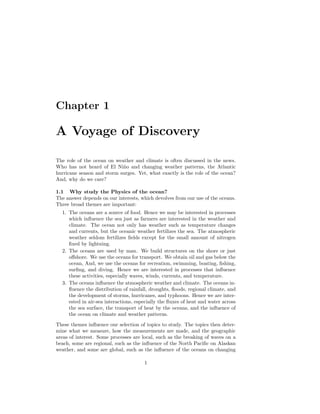Chapter 1
A Voyage of Discovery
The role of the ocean on weather and climate is often discussed in the news.
Who has not heard of El Ni˜no and changing weather patterns, the Atlantic
hurricane season and storm surges. Yet, what exactly is the role of the ocean?
And, why do we care?
1.1 Why study the Physics of the ocean?
The answer depends on our interests, which devolves from our use of the oceans.
Three broad themes are important:
1. The oceans are a source of food. Hence we may be interested in processes
which inﬂuence the sea just as farmers are interested in the weather and
climate. The ocean not only has weather such as temperature changes
and currents, but the oceanic weather fertilizes the sea. The atmospheric
weather seldom fertilizes ﬁelds except for the small amount of nitrogen
ﬁxed by lightning.
2. The oceans are used by man. We build structures on the shore or just
oﬀshore. We use the oceans for transport. We obtain oil and gas below the
ocean, And, we use the oceans for recreation, swimming, boating, ﬁshing,
surﬁng, and diving. Hence we are interested in processes that inﬂuence
these activities, especially waves, winds, currents, and temperature.
3. The oceans inﬂuence the atmospheric weather and climate. The oceans in-
ﬂuence the distribution of rainfall, droughts, ﬂoods, regional climate, and
the development of storms, hurricanes, and typhoons. Hence we are inter-
ested in air-sea interactions, especially the ﬂuxes of heat and water across
the sea surface, the transport of heat by the oceans, and the inﬂuence of
the ocean on climate and weather patterns.
These themes inﬂuence our selection of topics to study. The topics then deter-
mine what we measure, how the measurements are made, and the geographic
areas of interest. Some processes are local, such as the breaking of waves on a
beach, some are regional, such as the inﬂuence of the North Paciﬁc on Alaskan
weather, and some are global, such as the inﬂuence of the oceans on changing
1
 