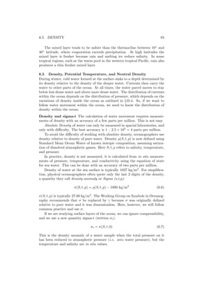 6.5. DENSITY 85
The mixed layer tends to be saltier than the thermocline between 10◦
and
40◦
latitude, where evaporation exceeds precipitation. At high latitudes the
mixed layer is fresher because rain and melting ice reduce salinity. In some
tropical regions, such as the warm pool in the western tropical Paciﬁc, rain also
produces a thin fresher mixed layer.
6.5 Density, Potential Temperature, and Neutral Density
During winter, cold water formed at the surface sinks to a depth determined by
its density relative to the density of the deeper water. Currents then carry the
water to other parts of the ocean. At all times, the water parcel moves to stay
below less dense water and above more dense water. The distribution of currents
within the ocean depends on the distribution of pressure, which depends on the
variations of density inside the ocean as outlined in §10.4. So, if we want to
follow water movement within the ocean, we need to know the distribution of
density within the ocean.
Density and sigma-t The calculation of water movement requires measure-
ments of density with an accuracy of a few parts per million. This is not easy.
Absolute Density of water can only be measured in spacial laboratories, and
only with diﬃculty. The best accuracy is 1 : 2.5 × 105
= 4 parts per million.
To avoid the diﬃculty of working with absolute density, oceanographers use
density relative to density of pure water. Density ρ(S, t, p) is now deﬁned using
Standard Mean Ocean Water of known isotopic composition, assuming satura-
tion of dissolved atmospheric gasses. Here S, t, p refers to salinity, temperature,
and pressure.
In practice, density is not measured, it is calculated from in situ measure-
ments of pressure, temperature, and conductivity using the equation of state
for sea water. This can be done with an accuracy of two parts per million.
Density of water at the sea surface is typically 1027 kg/m3
. For simpliﬁca-
tion, physical oceanographers often quote only the last 2 digits of the density,
a quantity they call density anomaly or Sigma (s,t,p):
σ(S, t, p) = ρ(S, t, p) − 1000 kg/m3
(6.6)
σ(S, t, p) is typically 27.00 kg/m3
. The Working Group on Symbols in Oceanog-
raphy recommends that σ be replaced by γ because σ was originally deﬁned
relative to pure water and it was dimensionless. Here, however, we will follow
common practice and use σ.
If we are studying surface layers of the ocean, we can ignore compressibility,
and we use a new quantity sigma-t (written σt):
σt = σ(S, t, 0) (6.7)
This is the density anomaly of a water sample when the total pressure on it
has been reduced to atmospheric pressure (i.e. zero water pressure), but the
temperature and salinity are in situ values.
 