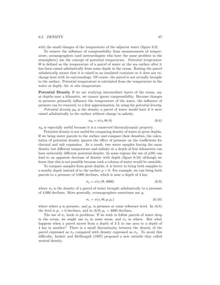 6.5. DENSITY 87
with the small changes of the temperature of the adjacent water (ﬁgure 6.9).
To remove the inﬂuence of compressibility from measurements of temper-
ature, oceanographers (and meteorologists who have the same problem in the
atmosphere) use the concept of potential temperature. Potential temperature
Θ is deﬁned as the temperature of a parcel of water at the sea surface after it
has been raised adiabatically from some depth in the ocean. Raising the parcel
adiabatically means that it is raised in an insulated container so it does not ex-
change heat with its surroundings. Of course, the parcel is not actually brought
to the surface. Potential temperature is calculated from the temperature in the
water at depth, the in situ temperature.
Potential Density If we are studying intermediate layers of the ocean, say
at depths near a kilometer, we cannot ignore compressibility. Because changes
in pressure primarily inﬂuence the temperature of the water, the inﬂuence of
pressure can be removed, to a ﬁrst approximation, by using the potential density.
Potential density ρΘ is the density a parcel of water would have if it were
raised adiabatically to the surface without change in salinity.
σΘ = σ(s, Θ, 0) (6.8)
σΘ is especially useful because it is a conserved thermodynamic property.
Potential density is not useful for comparing density of water at great depths.
If we bring water parcels to the surface and compare their densities, the calcu-
lation of potential density ignores the eﬀect of pressure on the coeﬃcients for
thermal and salt expansion. As a result, two water samples having the same
density but diﬀerent temperature and salinity at a depth of four kilometers can
have noticeably diﬀerent potential density. In some regions the use of ρ(Θ) can
lead to an apparent decrease of density with depth (ﬁgure 6.10) although we
know that this is not possible because such a column of water would be unstable.
To compare samples from great depths, it is better to bring both samples to
a nearby depth instead of to the surface p = 0. For example, we can bring both
parcels to a pressure of 4,000 decibars, which is near a depth of 4 km:
σ4 = σ(s, Θ, 4000) (6.9)
where σ4 is the density of a parcel of water brought adiabatically to a pressure
of 4,000 decibars. More generally, oceanographers sometimes use ρr
σr = σ(s, Θ, p, pr) (6.10)
where where p is pressure, and pr is pressure at some reference level. In (6.8)
the level is pr = 0 decibars, and in (6.9) pr = 4000 decibars.
The use of σr leads to problems. If we wish to follow parcels of water deep
in the ocean, we might use σ3 in some areas, and σ4 in others. But what
happens when a parcel moves from a depth of 3 k in one area to a depth of
4 km in another? There is a small discontinuity between the density of the
parcel expressed as σ3 compared with density expressed as σ4. To avoid this
diﬃculty, Jackett and McDougall (1997) proposed a new variable they called
neutral density.
 
