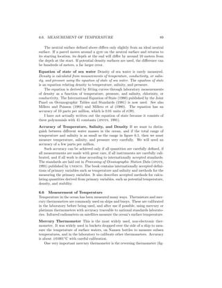 6.6. MEASUREMENT OF TEMPERATURE 89
The neutral surface deﬁned above diﬀers only slightly from an ideal neutral
surface. If a parcel moves around a gyre on the neutral surface and returns to
its starting location, its depth at the end will diﬀer by around 10 meters from
the depth at the start. If potential density surfaces are used, the diﬀerence can
be hundreds of meters, a far larger error.
Equation of state of sea water Density of sea water is rarely measured.
Density is calculated from measurements of temperature, conductivity, or salin-
ity, and pressure using the equation of state of sea water. The equation of state
is an equation relating density to temperature, salinity, and pressure.
The equation is derived by ﬁtting curves through laboratory measurements
of density as a function of temperature, pressure, and salinity, chlorinity, or
conductivity. The International Equation of State (1980) published by the Joint
Panel on Oceanographic Tables and Standards (1981) is now used. See also
Millero and Poisson (1981) and Millero et al (1980). The equation has an
accuracy of 10 parts per million, which is 0.01 units of σ(Θ).
I have not actually written out the equation of state because it consists of
three polynomials with 41 constants (jpots, 1991).
Accuracy of Temperature, Salinity, and Density If we want to distin-
guish between diﬀerent water masses in the ocean, and if the total range of
temperature and salinity is as small as the range in ﬁgure 6.1, then we must
measure temperature, salinity, and pressure very carefully. We will need an
accuracy of a few parts per million.
Such accuracy can be achieved only if all quantities are carefully deﬁned, if
all measurements are made with great care, if all instruments are carefully cali-
brated, and if all work is done according to internationally accepted standards.
The standards are laid out in Processing of Oceanographic Station Data (jpots,
1991) published by unesco. The book contains internationally accepted deﬁni-
tions of primary variables such as temperature and salinity and methods for the
measuring the primary variables. It also describes accepted methods for calcu-
lating quantities derived from primary variables, such as potential temperature,
density, and stability.
6.6 Measurement of Temperature
Temperature in the ocean has been measured many ways. Thermistors and mer-
cury thermometers are commonly used on ships and buoys. These are calibrated
in the laboratory before being used, and after use if possible, using mercury or
platinum thermometers with accuracy traceable to national standards laborato-
ries. Infrared radiometers on satellites measure the ocean’s surface temperature.
Mercury Thermometer This is the most widely used, non-electronic ther-
mometer. It was widely used in buckets dropped over the side of a ship to mea-
sure the temperature of surface waters, on Nansen bottles to measure subsea
temperatures, and in the laboratory to calibrate other thermometers. Accuracy
is about ±0.001◦
C with careful calibration.
One very important mercury thermometer is the reversing thermometer (ﬁg-
 