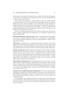 6.6. MEASUREMENT OF TEMPERATURE 91
thermometer, which gives the temperature at which the reversed thermometer
is read. The two readings give the temperature of the water at the depth where
the thermometer was reversed.
The reversing thermometer is carried inside a glass tube which protects
the thermometer from the ocean’s pressure because high pressure can squeeze
additional mercury into the capillary. If the thermometer is unprotected, the
apparent temperature read on deck is proportional to temperature and pressure
at the depth where the thermometer was ﬂipped. A pair of protected and
unprotected thermometers gives temperature and pressure of the water at the
depth the thermometer was reversed.
Pairs of reversing thermometers carried on Nansen bottles were the primary
source of subsea measurements of temperature as a function of pressure from
around 1900 to 1970.
Platinum Resistance Thermometer This is the standard for temperature.
It is used by national standards laboratories to interpolate between deﬁned
points on the practical temperature scale. It is used primarily to calibrate other
temperature sensors.
Thermistor A thermistor is a semiconductor having resistance that varies
rapidly and predictably with temperature. It has been widely used on moored
instruments and on instruments deployed from ships since about 1970. It has
high resolution and an accuracy of about ±0.001◦
C when carefully calibrated.
Bucket temperatures The temperature of surface waters has been routinely
measured at sea by putting a mercury thermometer into a bucket which is
lowered into the water, letting it sit at a depth of about a meter for a few
minutes until the thermometer comes to equilibrium, then bringing it aboard
and reading the temperature before water in the bucket has time to change
temperature. The accuracy is around 0.1◦
C. This is a very common source of
direct surface temperature measurements.
Ship Injection Temperature The temperature of the water drawn into the
ship to cool the engines has been recorded routinely for decades. These recorded
values of temperature are called injection temperatures. Errors are due to ship’s
structure warming water before it is recorded. This happens when the tempera-
ture recorder is not placed close to the point on the hull where water is brought
in. Accuracy is 0.5◦
–1◦
C.
Advanced Very High Resolution Radiometer The most commonly used
instrument to measure sea-surface temperature from space is the Advanced Very
High Resolution Radiometer avhrr. The instrument has been carried on all
polar-orbiting meteorological satellites operated by noaa since Tiros-N was
launched in 1978.
The instrument was originally designed to measure cloud temperatures and
hence cloud height. The instrument had, however, suﬃcient accuracy and preci-
sion that it was soon used to measure regional and global temperature patterns
at the sea surface.
 