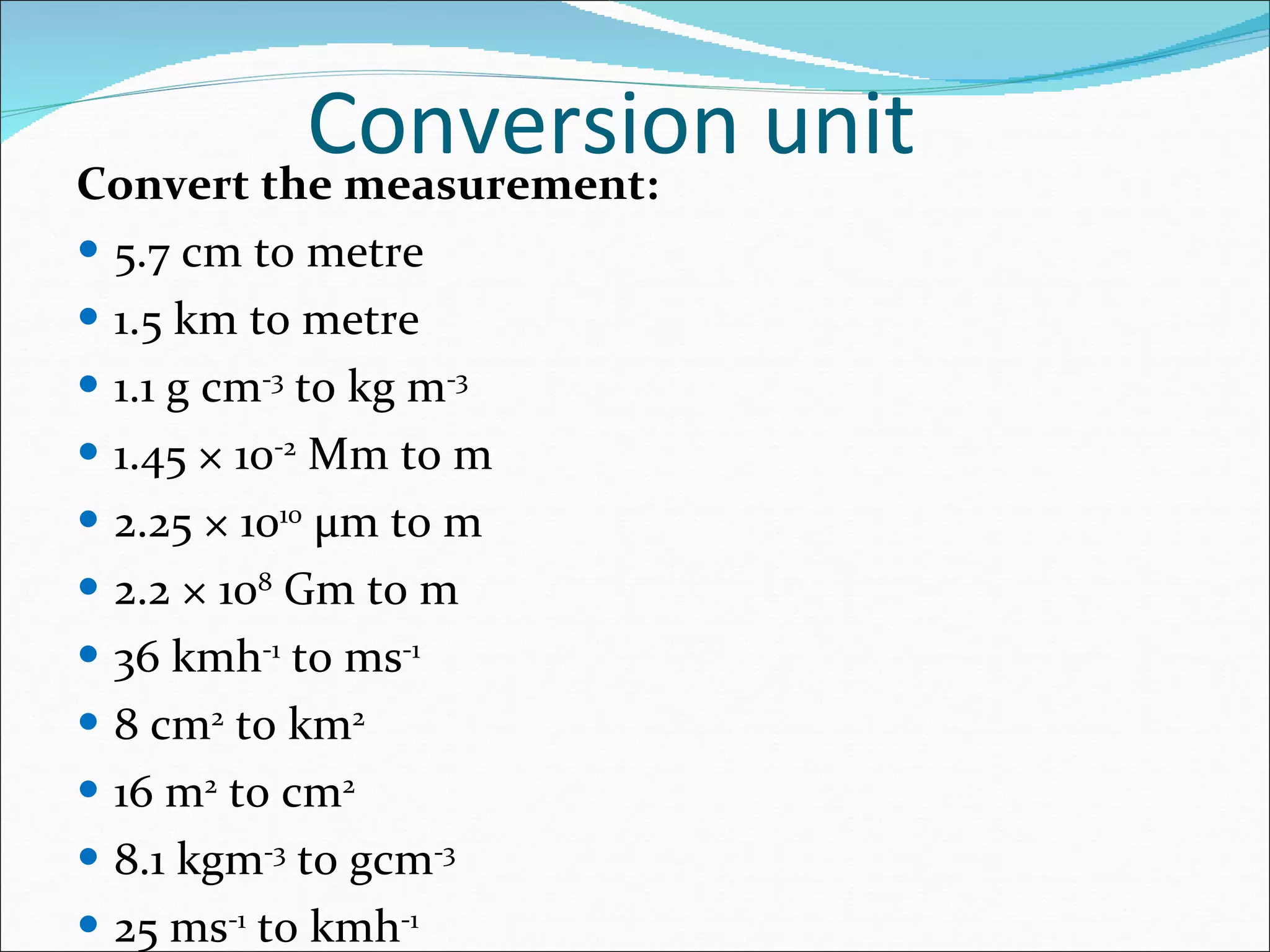 Conversion unit Convert the measurement: 5.7 cm to metre 1.5 km to metre 1.1 g cm -3  to kg m -3 1.45 × 10 -2  Mm to m 2.25 × 10 10   μ m to m 2.2 × 10 8  Gm to m 36 kmh -1  to ms -1 8 cm 2  to km 2 16 m 2  to cm 2 8.1 kgm -3  to gcm -3 25 ms -1  to kmh -1 