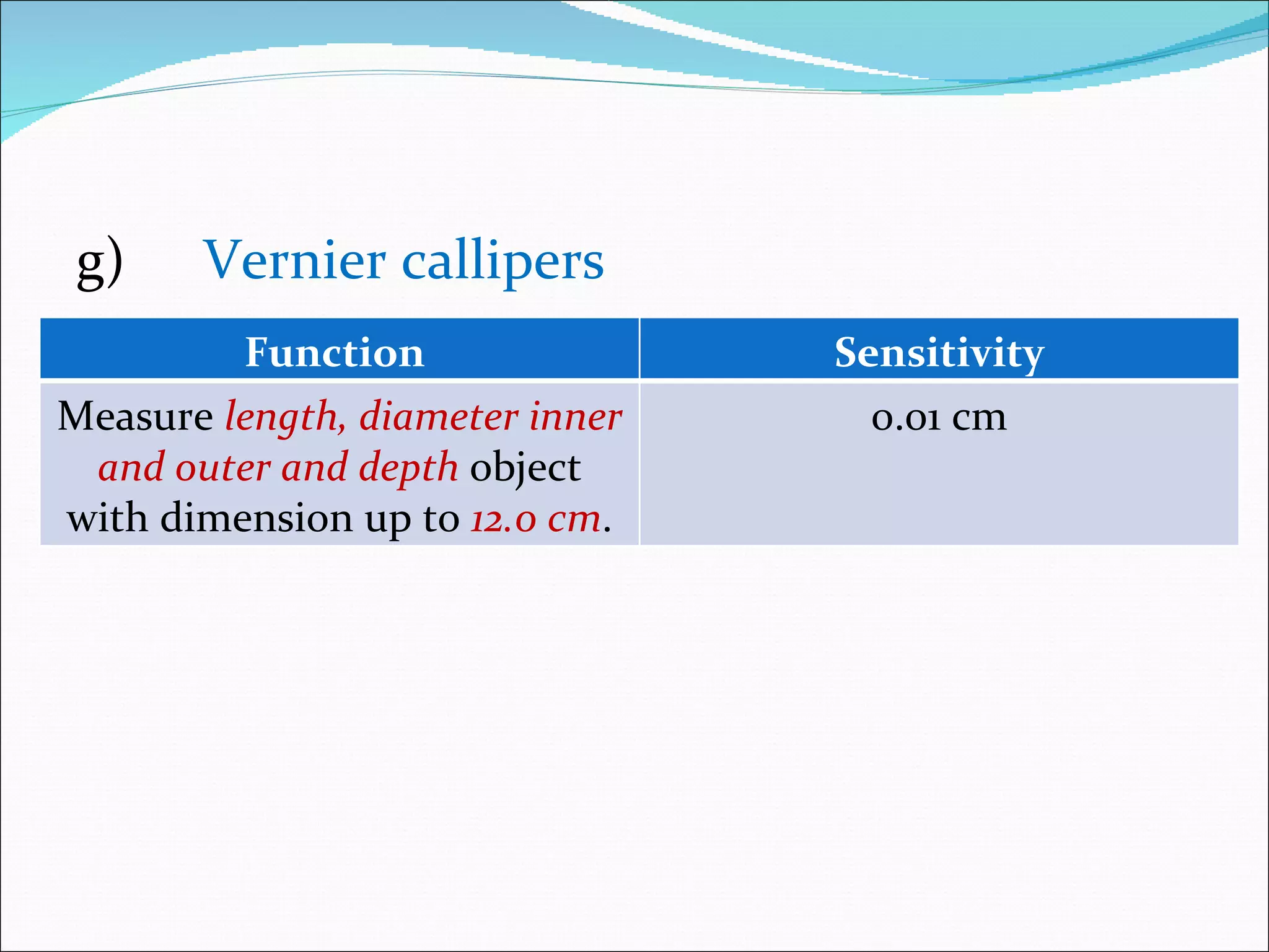 g) Vernier callipers Function  Sensitivity Measure  length, diameter inner and outer and depth   object with dimension up to  12.0 cm . 0.01 cm 