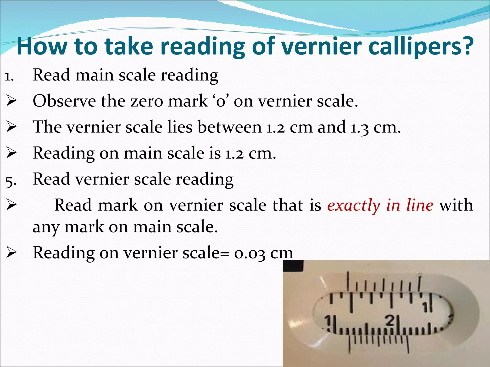 How to take reading of vernier callipers? Read main scale reading Observe the zero mark ‘0’ on vernier scale. The vernier scale lies between 1.2 cm and 1.3 cm. Reading on main scale is 1.2 cm. Read vernier scale reading Read mark on vernier scale that is  exactly in line  with any mark on main scale. Reading on vernier scale= 0.03 cm 