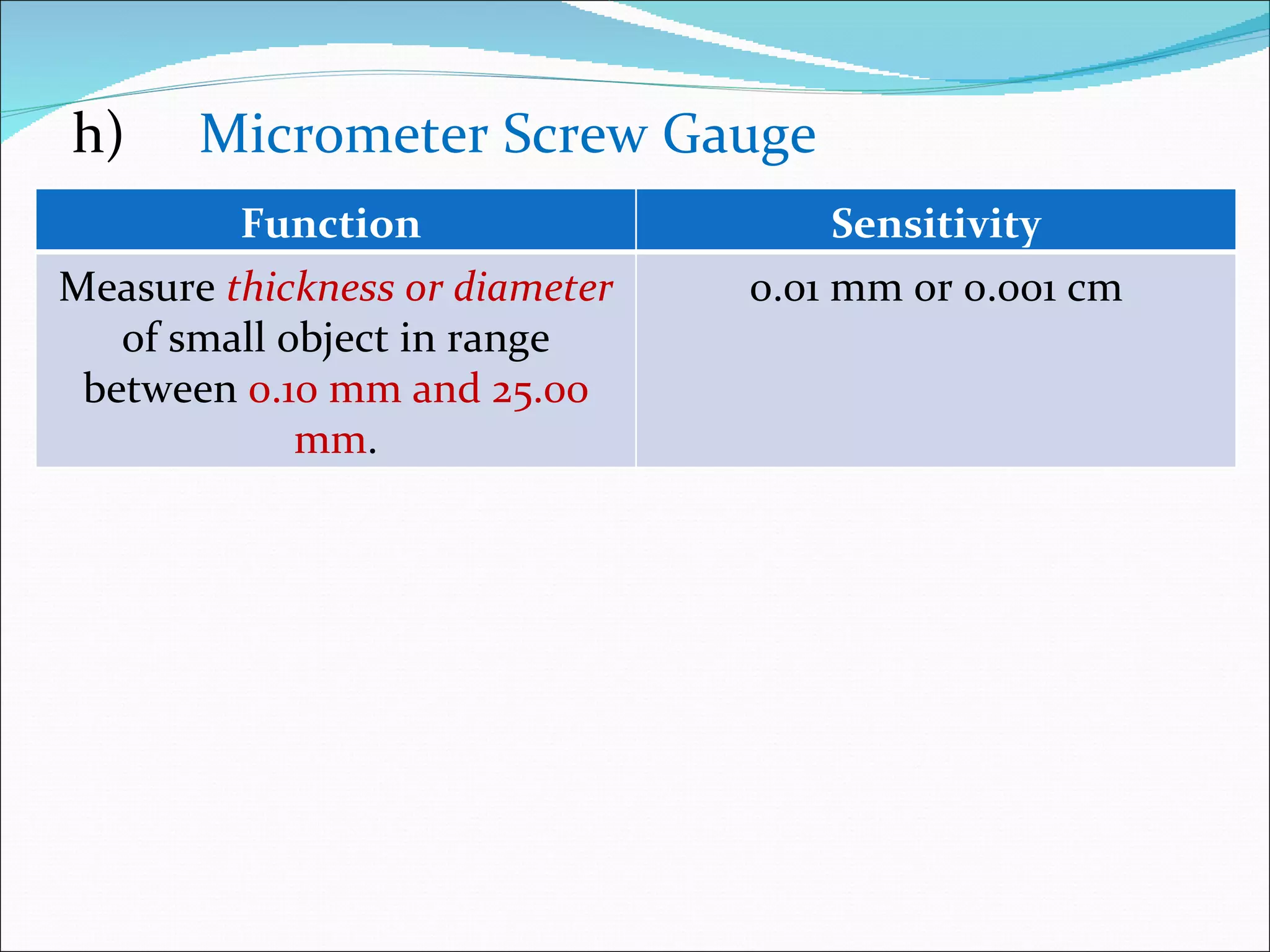 h) Micrometer Screw Gauge Function  Sensitivity Measure  thickness or diameter   of small object in range between  0.10 mm and 25.00 mm . 0.01 mm or 0.001 cm 