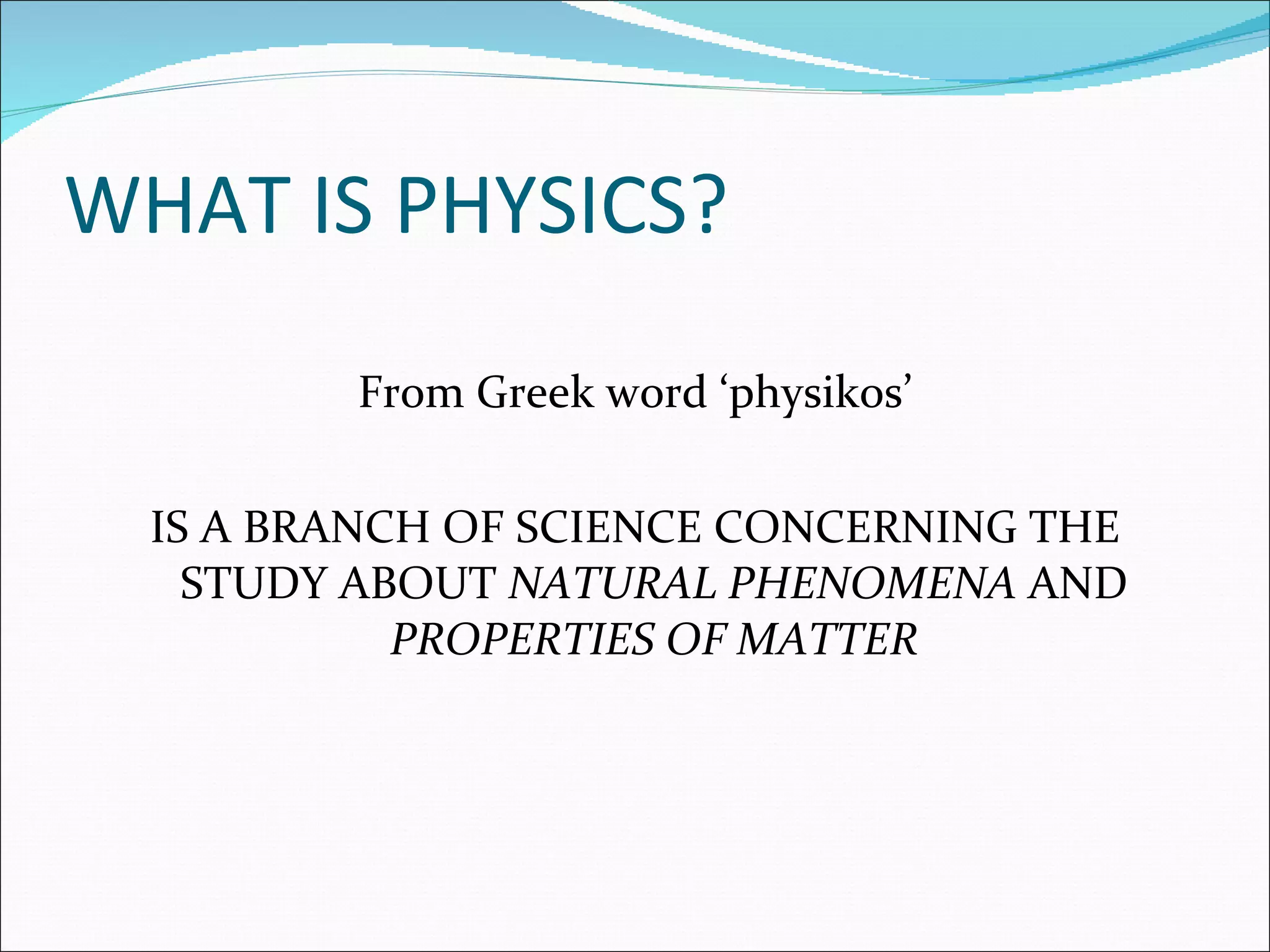 WHAT IS PHYSICS? From Greek word ‘physikos’ IS A BRANCH OF SCIENCE CONCERNING THE STUDY ABOUT  NATURAL PHENOMENA  AND  PROPERTIES OF MATTER 