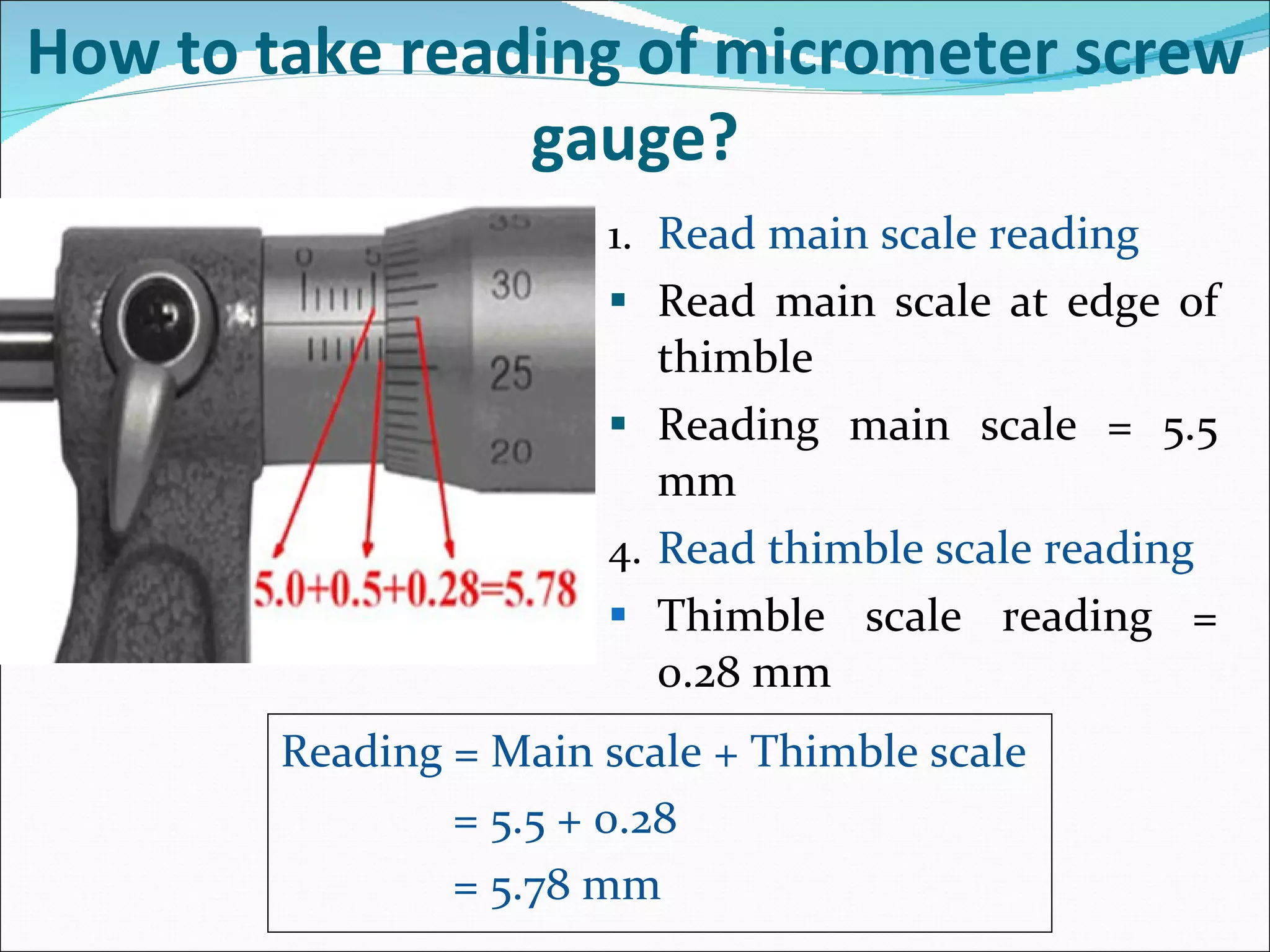 Read main scale reading Read main scale at edge of thimble Reading main scale = 5.5 mm Read thimble scale reading Thimble scale reading = 0.28 mm  How to take reading of micrometer screw gauge? Reading = Main scale + Thimble scale   = 5.5 + 0.28   = 5.78 mm 