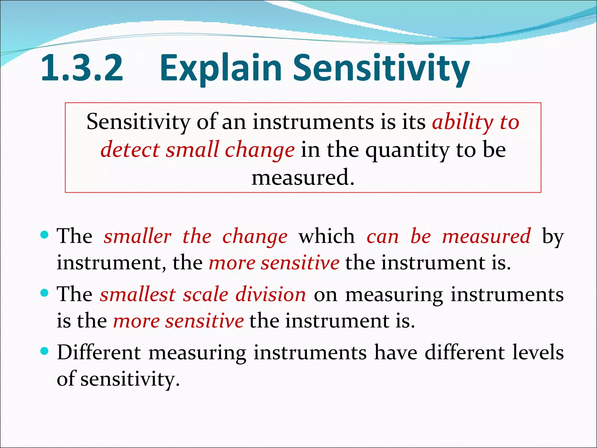 The  smaller the change  which  can be measured  by instrument, the  more sensitive  the instrument is. The  smallest scale division  on measuring instruments is the  more sensitive  the instrument is. Different measuring instruments have different levels of sensitivity. 1.3.2 Explain Sensitivity Sensitivity of an instruments is its  ability to detect small change  in the quantity to be measured. 
