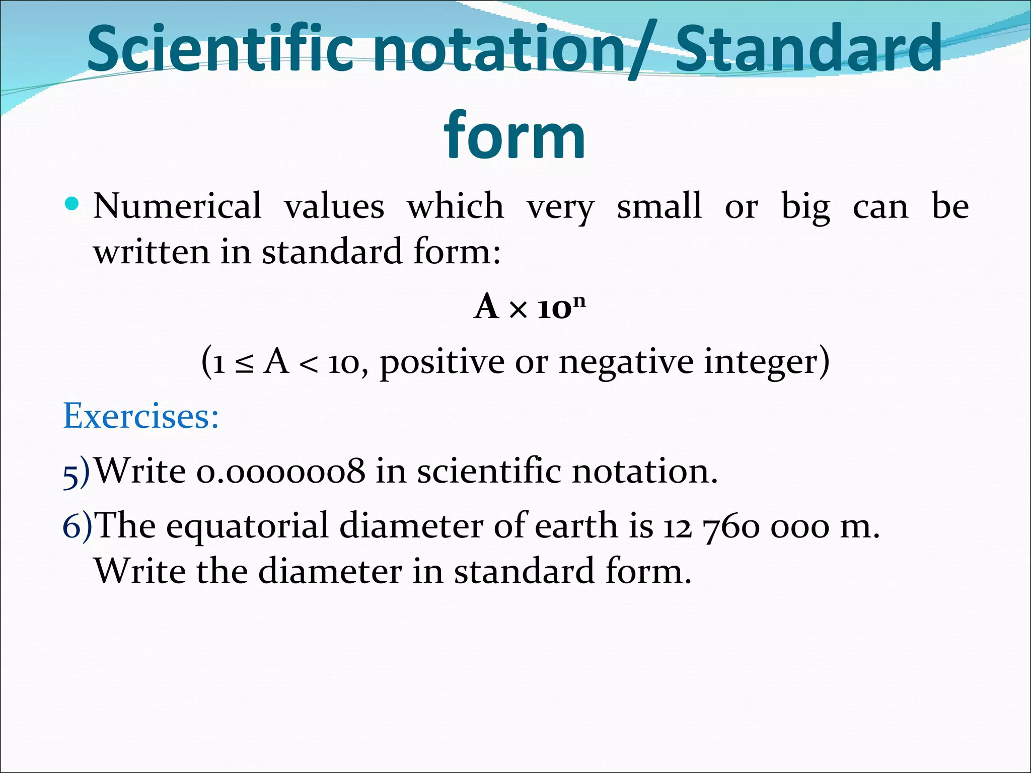 Scientific notation/ Standard form Numerical values which very small or big can be written in standard form: A × 10 n (1 ≤ A < 10, positive or negative integer) Exercises: Write 0.0000008 in scientific notation. The equatorial diameter of earth is 12 760 000 m. Write the diameter in standard form. 