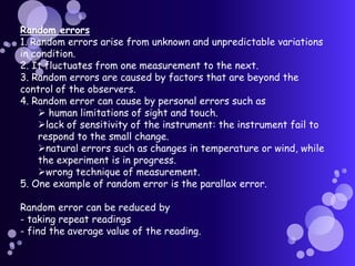 Random errors
1. Random errors arise from unknown and unpredictable variations
in condition.
2. It fluctuates from one measurement to the next.
3. Random errors are caused by factors that are beyond the
control of the observers.
4. Random error can cause by personal errors such as
     human limitations of sight and touch.
    lack of sensitivity of the instrument: the instrument fail to
    respond to the small change.
    natural errors such as changes in temperature or wind, while
    the experiment is in progress.
    wrong technique of measurement.
5. One example of random error is the parallax error.

Random error can be reduced by
- taking repeat readings
- find the average value of the reading.
 