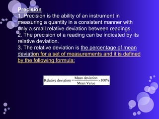 Precision
1. Precision is the ability of an instrument in
measuring a quantity in a consistent manner with
only a small relative deviation between readings.
2. The precision of a reading can be indicated by its
relative deviation.
3. The relative deviation is the percentage of mean
deviation for a set of measurements and it is defined
by the following formula:
 