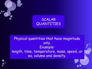 SCALAR
              QUANTITIES



  Physical quantities that have magnitude
                     only.
                   Example:
length, time, temperature, mass, speed, ar
           ea, volume and density.
 