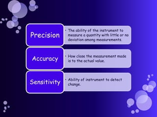 • The ability of the instrument to
Precision       measure a quantity with little or no
                deviation among measurements.



              • How close the measurement made
Accuracy        is to the actual value.




              • Ability of instrument to detect
Sensitivity     change.
 