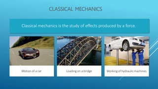 CLASSICAL MECHANICS
Classical mechanics is the study of effects produced by a force.
Motion of a car Loading on a bridge Working of hydraulic machines
 