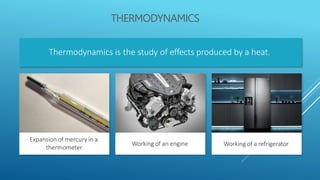 THERMODYNAMICS
Thermodynamics is the study of effects produced by a heat.
Expansion of mercury in a
thermometer
Working of an engine Working of a refrigerator
 