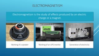 ELECTROMAGNETISM
Electromagnetism is the study of effects produced by an electric
charge or a magnet.
Working of a speaker Generation of electricity
Working of an UPS inverter
 