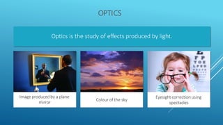 OPTICS
Optics is the study of effects produced by light.
Image produced by a plane
mirror
Colour of the sky
Eyesight correction using
spectacles
 