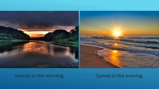 Sunrise in the morning Sunset in the evening
 