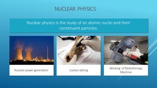 NUCLEAR PHYSICS
Nuclear physics is the study of an atomic nuclei and their
constituent particles.
Carbon dating
Working of Radiotherapy
Machine
Nuclear power generation
 